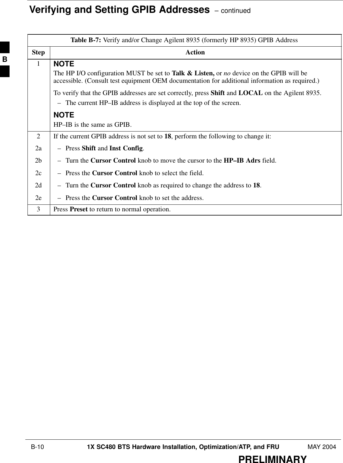 Verifying and Setting GPIB Addresses  – continued B-10 1X SC480 BTS Hardware Installation, Optimization/ATP, and FRU MAY 2004PRELIMINARYTable B-7: Verify and/or Change Agilent 8935 (formerly HP 8935) GPIB AddressStep Action1NOTEThe HP I/O configuration MUST be set to Talk &amp; Listen, or no device on the GPIB will beaccessible. (Consult test equipment OEM documentation for additional information as required.)To verify that the GPIB addresses are set correctly, press Shift and LOCAL on the Agilent 8935.– The current HP–IB address is displayed at the top of the screen.NOTEHP–IB is the same as GPIB.2If the current GPIB address is not set to 18, perform the following to change it:2a – Press Shift and Inst Config.2b – Turn the Cursor Control knob to move the cursor to the HP–IB Adrs field.2c – Press the Cursor Control knob to select the field.2d – Turn the Cursor Control knob as required to change the address to 18.2e – Press the Cursor Control knob to set the address.3 Press Preset to return to normal operation.B