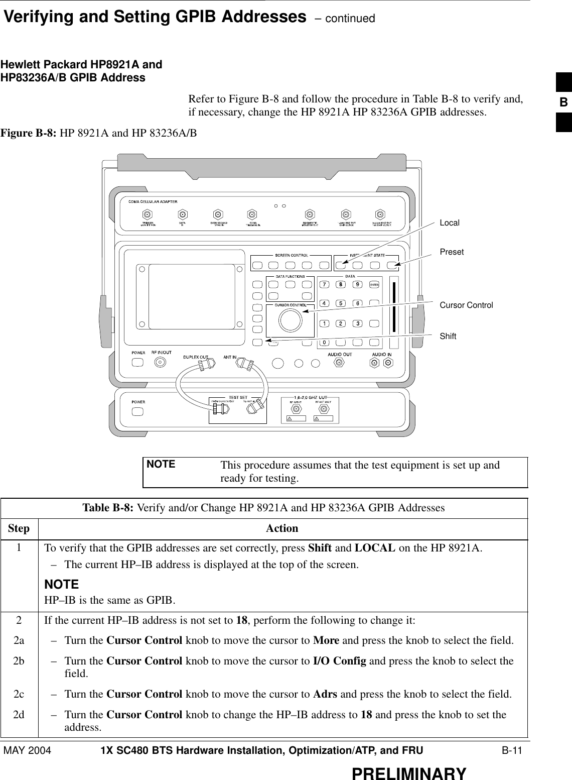 Verifying and Setting GPIB Addresses  – continuedMAY 2004 1X SC480 BTS Hardware Installation, Optimization/ATP, and FRU  B-11PRELIMINARYHewlett Packard HP8921A andHP83236A/B GPIB AddressRefer to Figure B-8 and follow the procedure in Table B-8 to verify and,if necessary, change the HP 8921A HP 83236A GPIB addresses.Figure B-8: HP 8921A and HP 83236A/BPresetCursor ControlShiftLocalNOTE This procedure assumes that the test equipment is set up andready for testing.Table B-8: Verify and/or Change HP 8921A and HP 83236A GPIB AddressesStep Action1To verify that the GPIB addresses are set correctly, press Shift and LOCAL on the HP 8921A.– The current HP–IB address is displayed at the top of the screen.NOTEHP–IB is the same as GPIB.2If the current HP–IB address is not set to 18, perform the following to change it:2a – Turn the Cursor Control knob to move the cursor to More and press the knob to select the field.2b – Turn the Cursor Control knob to move the cursor to I/O Config and press the knob to select thefield.2c – Turn the Cursor Control knob to move the cursor to Adrs and press the knob to select the field.2d – Turn the Cursor Control knob to change the HP–IB address to 18 and press the knob to set theaddress.B