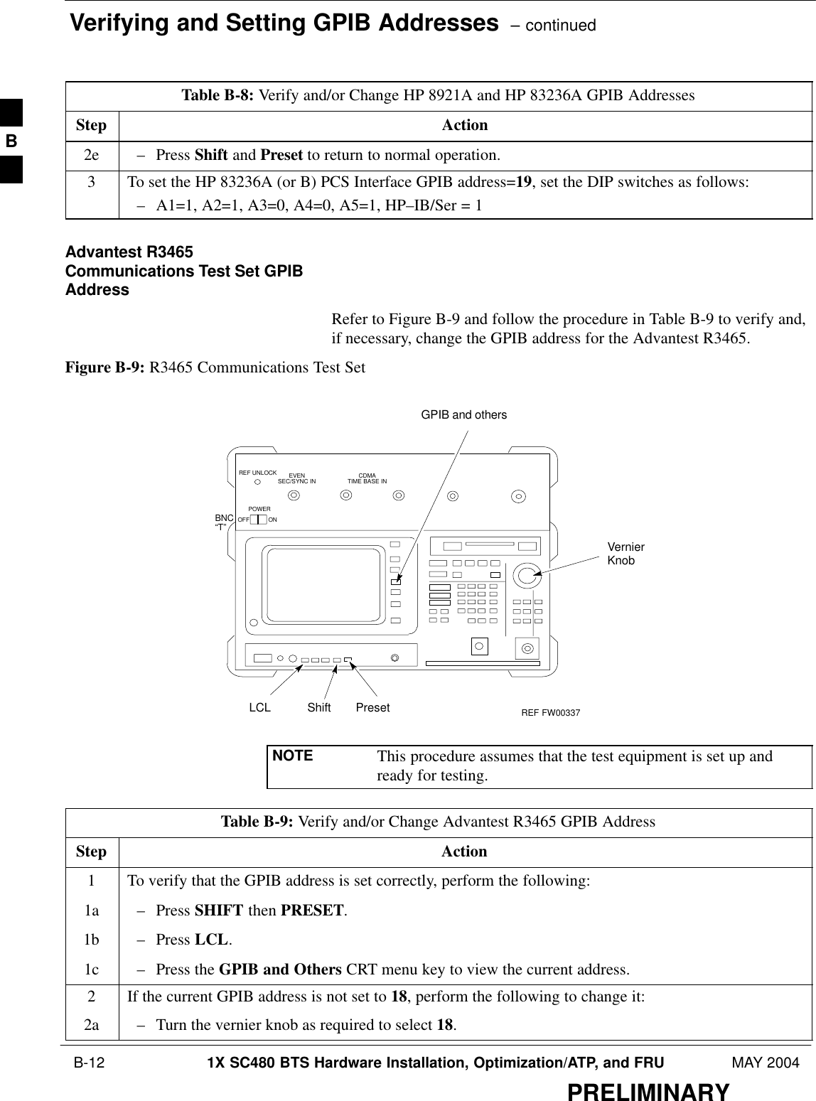 Verifying and Setting GPIB Addresses  – continued B-12 1X SC480 BTS Hardware Installation, Optimization/ATP, and FRU MAY 2004PRELIMINARYTable B-8: Verify and/or Change HP 8921A and HP 83236A GPIB AddressesStep Action2e – Press Shift and Preset to return to normal operation.3To set the HP 83236A (or B) PCS Interface GPIB address=19, set the DIP switches as follows:– A1=1, A2=1, A3=0, A4=0, A5=1, HP–IB/Ser = 1Advantest R3465Communications Test Set GPIBAddressRefer to Figure B-9 and follow the procedure in Table B-9 to verify and,if necessary, change the GPIB address for the Advantest R3465.Figure B-9: R3465 Communications Test SetBNC“T”REF UNLOCK EVENSEC/SYNC IN CDMATIME BASE INPOWEROFF ONREF FW00337LCL Shift PresetGPIB and othersVernierKnobNOTE This procedure assumes that the test equipment is set up andready for testing.Table B-9: Verify and/or Change Advantest R3465 GPIB AddressStep Action1To verify that the GPIB address is set correctly, perform the following:1a – Press SHIFT then PRESET.1b – Press LCL.1c – Press the GPIB and Others CRT menu key to view the current address.2If the current GPIB address is not set to 18, perform the following to change it:2a – Turn the vernier knob as required to select 18.B