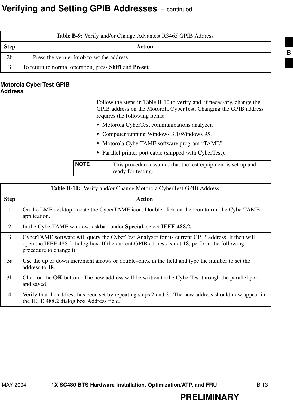 Verifying and Setting GPIB Addresses  – continuedMAY 2004 1X SC480 BTS Hardware Installation, Optimization/ATP, and FRU  B-13PRELIMINARYTable B-9: Verify and/or Change Advantest R3465 GPIB AddressStep Action2b – Press the vernier knob to set the address.3To return to normal operation, press Shift and Preset.Motorola CyberTest GPIBAddressFollow the steps in Table B-10 to verify and, if necessary, change theGPIB address on the Motorola CyberTest. Changing the GPIB addressrequires the following items:SMotorola CyberTest communications analyzer.SComputer running Windows 3.1/Windows 95.SMotorola CyberTAME software program “TAME”.SParallel printer port cable (shipped with CyberTest).NOTE This procedure assumes that the test equipment is set up andready for testing.Table B-10:  Verify and/or Change Motorola CyberTest GPIB AddressStep Action1On the LMF desktop, locate the CyberTAME icon. Double click on the icon to run the CyberTAMEapplication.2In the CyberTAME window taskbar, under Special, select IEEE.488.2.3CyberTAME software will query the CyberTest Analyzer for its current GPIB address. It then willopen the IEEE 488.2 dialog box. If the current GPIB address is not 18, perform the followingprocedure to change it:3a Use the up or down increment arrows or double–click in the field and type the number to set theaddress to 18.3b Click on the OK button.  The new address will be written to the CyberTest through the parallel portand saved.4Verify that the address has been set by repeating steps 2 and 3.  The new address should now appear inthe IEEE 488.2 dialog box Address field.B