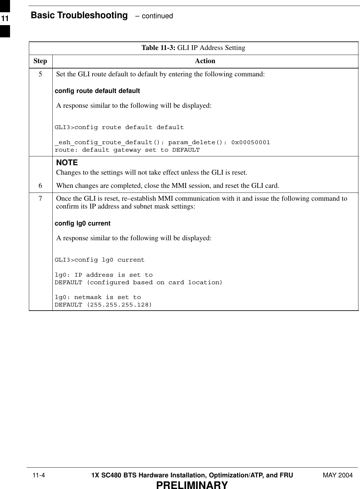 Basic Troubleshooting   – continued 11-4 1X SC480 BTS Hardware Installation, Optimization/ATP, and FRU MAY 2004PRELIMINARYTable 11-3: GLI IP Address SettingStep Action5Set the GLI route default to default by entering the following command:config route default defaultA response similar to the following will be displayed:GLI3&gt;config route default default_esh_config_route_default(): param_delete(): 0x00050001route: default gateway set to DEFAULTNOTEChanges to the settings will not take effect unless the GLI is reset.6When changes are completed, close the MMI session, and reset the GLI card.7Once the GLI is reset, re–establish MMI communication with it and issue the following command toconfirm its IP address and subnet mask settings:config lg0 currentA response similar to the following will be displayed:GLI3&gt;config lg0 currentlg0: IP address is set to DEFAULT (configured based on card location)lg0: netmask is set to DEFAULT (255.255.255.128)  11