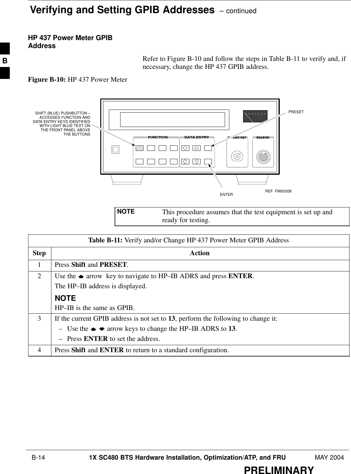 Verifying and Setting GPIB Addresses  – continued B-14 1X SC480 BTS Hardware Installation, Optimization/ATP, and FRU MAY 2004PRELIMINARYHP 437 Power Meter GPIBAddressRefer to Figure B-10 and follow the steps in Table B-11 to verify and, ifnecessary, change the HP 437 GPIB address.Figure B-10: HP 437 Power MeterENTERPRESETSHIFT (BLUE) PUSHBUTTON –ACCESSES FUNCTION ANDDATA ENTRY KEYS IDENTIFIEDWITH LIGHT BLUE TEXT ONTHE FRONT PANEL ABOVETHE BUTTONSFW00308REFNOTE This procedure assumes that the test equipment is set up andready for testing.Table B-11: Verify and/or Change HP 437 Power Meter GPIB AddressStep Action1 Press Shift and PRESET.2Use the y arrow  key to navigate to HP–IB ADRS and press ENTER.The HP–IB address is displayed.NOTEHP–IB is the same as GPIB.3If the current GPIB address is not set to 13, perform the following to change it:– Use the y b arrow keys to change the HP–IB ADRS to 13.– Press ENTER to set the address.4 Press Shift and ENTER to return to a standard configuration. B