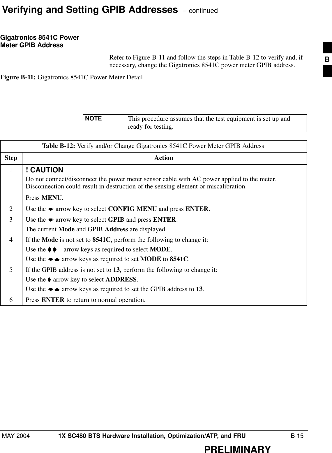 Verifying and Setting GPIB Addresses  – continuedMAY 2004 1X SC480 BTS Hardware Installation, Optimization/ATP, and FRU  B-15PRELIMINARYGigatronics 8541C PowerMeter GPIB AddressRefer to Figure B-11 and follow the steps in Table B-12 to verify and, ifnecessary, change the Gigatronics 8541C power meter GPIB address.Figure B-11: Gigatronics 8541C Power Meter DetailNOTE This procedure assumes that the test equipment is set up andready for testing.Table B-12: Verify and/or Change Gigatronics 8541C Power Meter GPIB AddressStep Action1! CAUTIONDo not connect/disconnect the power meter sensor cable with AC power applied to the meter.Disconnection could result in destruction of the sensing element or miscalibration.Press MENU.2Use the b arrow key to select CONFIG MENU and press ENTER.3Use the b arrow key to select GPIB and press ENTER.The current Mode and GPIB Address are displayed.4If the Mode is not set to 8541C, perform the following to change it:Use the a ’  arrow keys as required to select MODE.Use the by arrow keys as required to set MODE to 8541C.5If the GPIB address is not set to 13, perform the following to change it:Use the ’ arrow key to select ADDRESS.Use the by arrow keys as required to set the GPIB address to 13.6 Press ENTER to return to normal operation.B