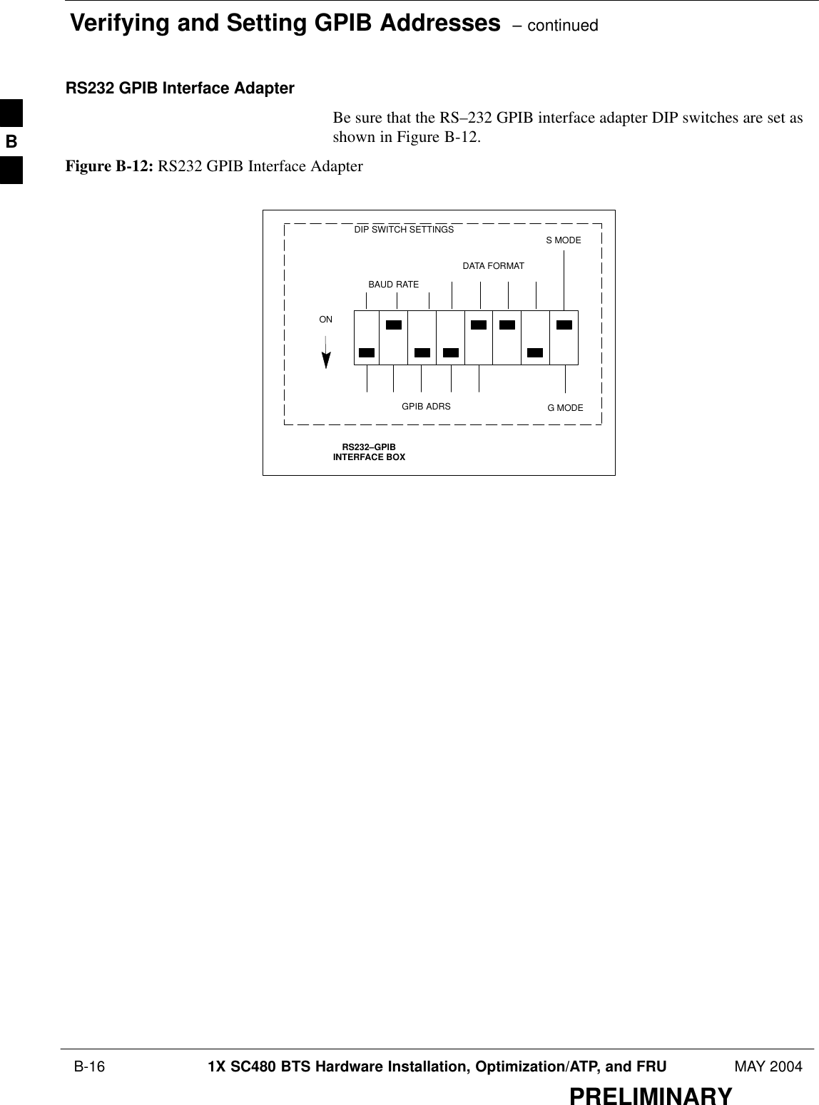 Verifying and Setting GPIB Addresses  – continued B-16 1X SC480 BTS Hardware Installation, Optimization/ATP, and FRU MAY 2004PRELIMINARYRS232 GPIB Interface AdapterBe sure that the RS–232 GPIB interface adapter DIP switches are set asshown in Figure B-12.Figure B-12: RS232 GPIB Interface AdapterRS232–GPIBINTERFACE BOXS MODEDATA FORMATBAUD RATEGPIB ADRSONDIP SWITCH SETTINGSG MODEB