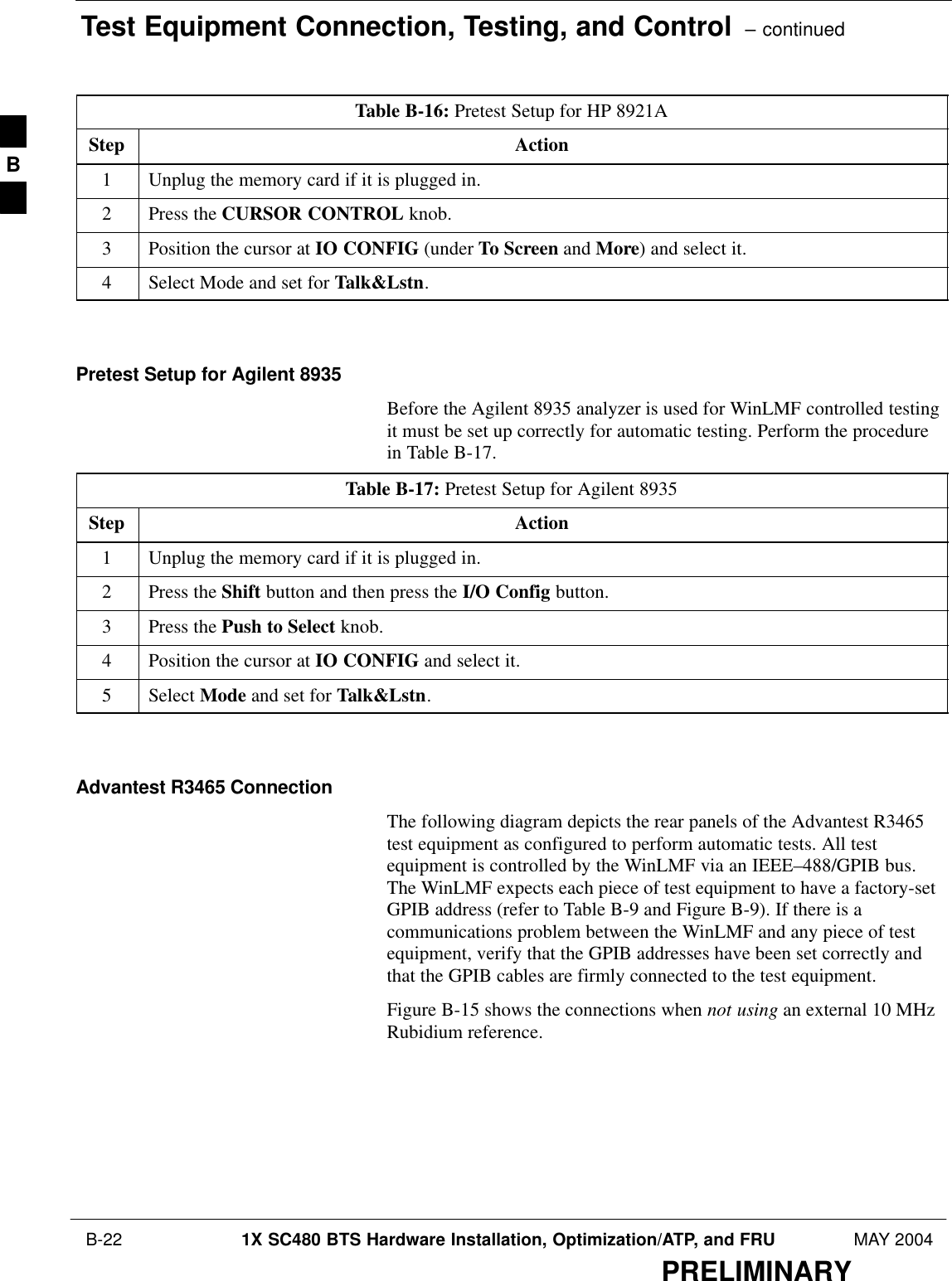 Test Equipment Connection, Testing, and Control  – continued B-22 1X SC480 BTS Hardware Installation, Optimization/ATP, and FRU MAY 2004PRELIMINARYTable B-16: Pretest Setup for HP 8921AStep Action1Unplug the memory card if it is plugged in.2Press the CURSOR CONTROL knob.3Position the cursor at IO CONFIG (under To Screen and More) and select it.4Select Mode and set for Talk&amp;Lstn.  Pretest Setup for Agilent 8935Before the Agilent 8935 analyzer is used for WinLMF controlled testingit must be set up correctly for automatic testing. Perform the procedurein Table B-17.Table B-17: Pretest Setup for Agilent 8935Step Action1Unplug the memory card if it is plugged in.2Press the Shift button and then press the I/O Config button.3Press the Push to Select knob.4Position the cursor at IO CONFIG and select it.5 Select Mode and set for Talk&amp;Lstn.  Advantest R3465 ConnectionThe following diagram depicts the rear panels of the Advantest R3465test equipment as configured to perform automatic tests. All testequipment is controlled by the WinLMF via an IEEE–488/GPIB bus.The WinLMF expects each piece of test equipment to have a factory-setGPIB address (refer to Table B-9 and Figure B-9). If there is acommunications problem between the WinLMF and any piece of testequipment, verify that the GPIB addresses have been set correctly andthat the GPIB cables are firmly connected to the test equipment.Figure B-15 shows the connections when not using an external 10 MHzRubidium reference.B