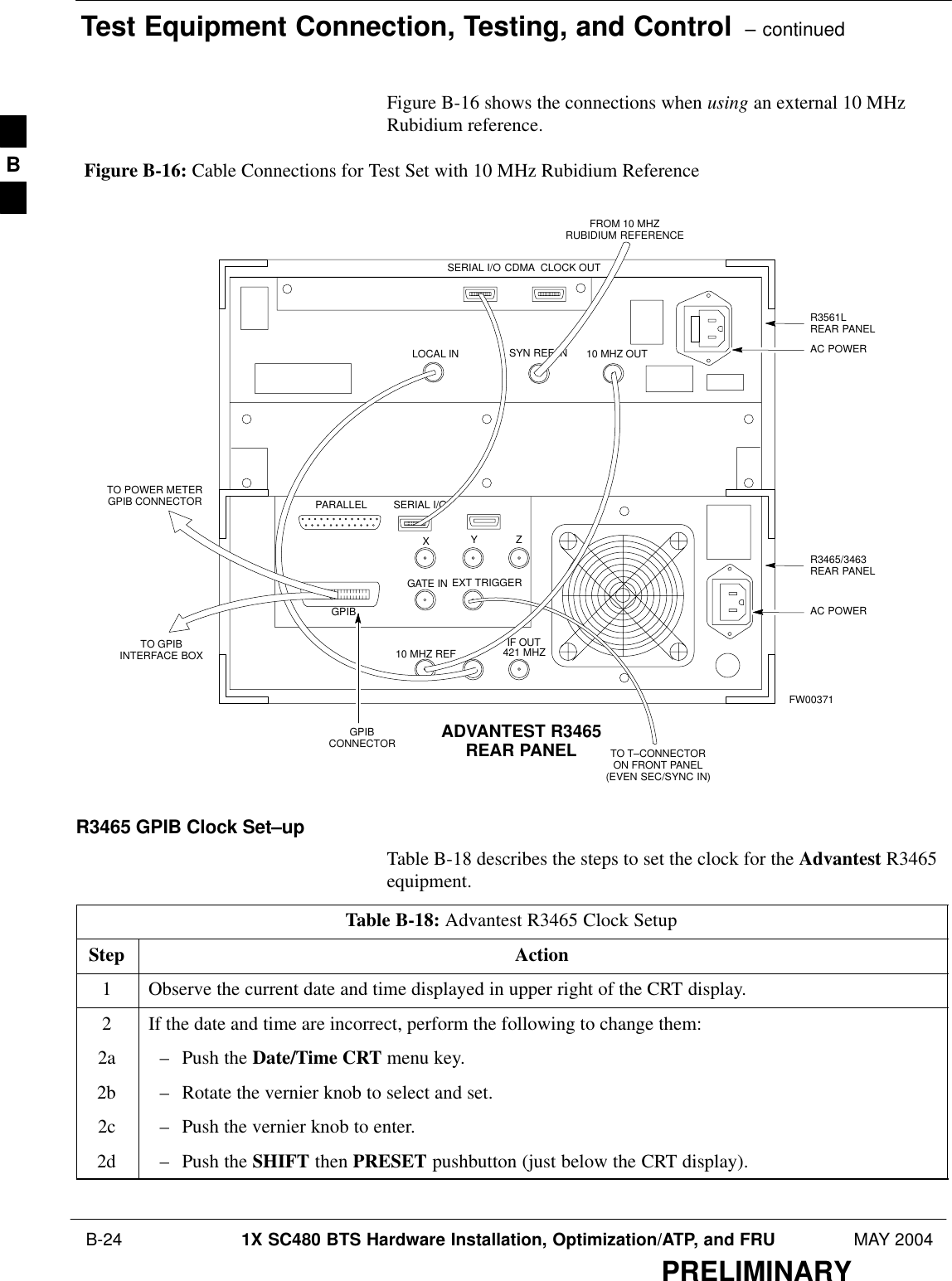 Test Equipment Connection, Testing, and Control  – continued B-24 1X SC480 BTS Hardware Installation, Optimization/ATP, and FRU MAY 2004PRELIMINARYFigure B-16 shows the connections when using an external 10 MHzRubidium reference.SERIAL I/OGPIBCONNECTOR ADVANTEST R3465REAR PANELFROM 10 MHZRUBIDIUM REFERENCELOCAL INSERIAL I/OIF OUTSYN REF IN 10 MHZ OUTPARALLELEXT TRIGGER10 MHZ REFGATE INGPIBCDMA  CLOCK OUTAC POWERAC POWERR3465/3463REAR PANELR3561LREAR PANELTO T–CONNECTORON FRONT PANEL(EVEN SEC/SYNC IN)XYZ421 MHZTO POWER METERGPIB CONNECTORTO GPIBINTERFACE BOXFW00371Figure B-16: Cable Connections for Test Set with 10 MHz Rubidium ReferenceR3465 GPIB Clock Set–upTable B-18 describes the steps to set the clock for the Advantest R3465equipment.Table B-18: Advantest R3465 Clock SetupStep Action1Observe the current date and time displayed in upper right of the CRT display.2If the date and time are incorrect, perform the following to change them:2a – Push the Date/Time CRT menu key.2b – Rotate the vernier knob to select and set.2c – Push the vernier knob to enter.2d – Push the SHIFT then PRESET pushbutton (just below the CRT display).  B