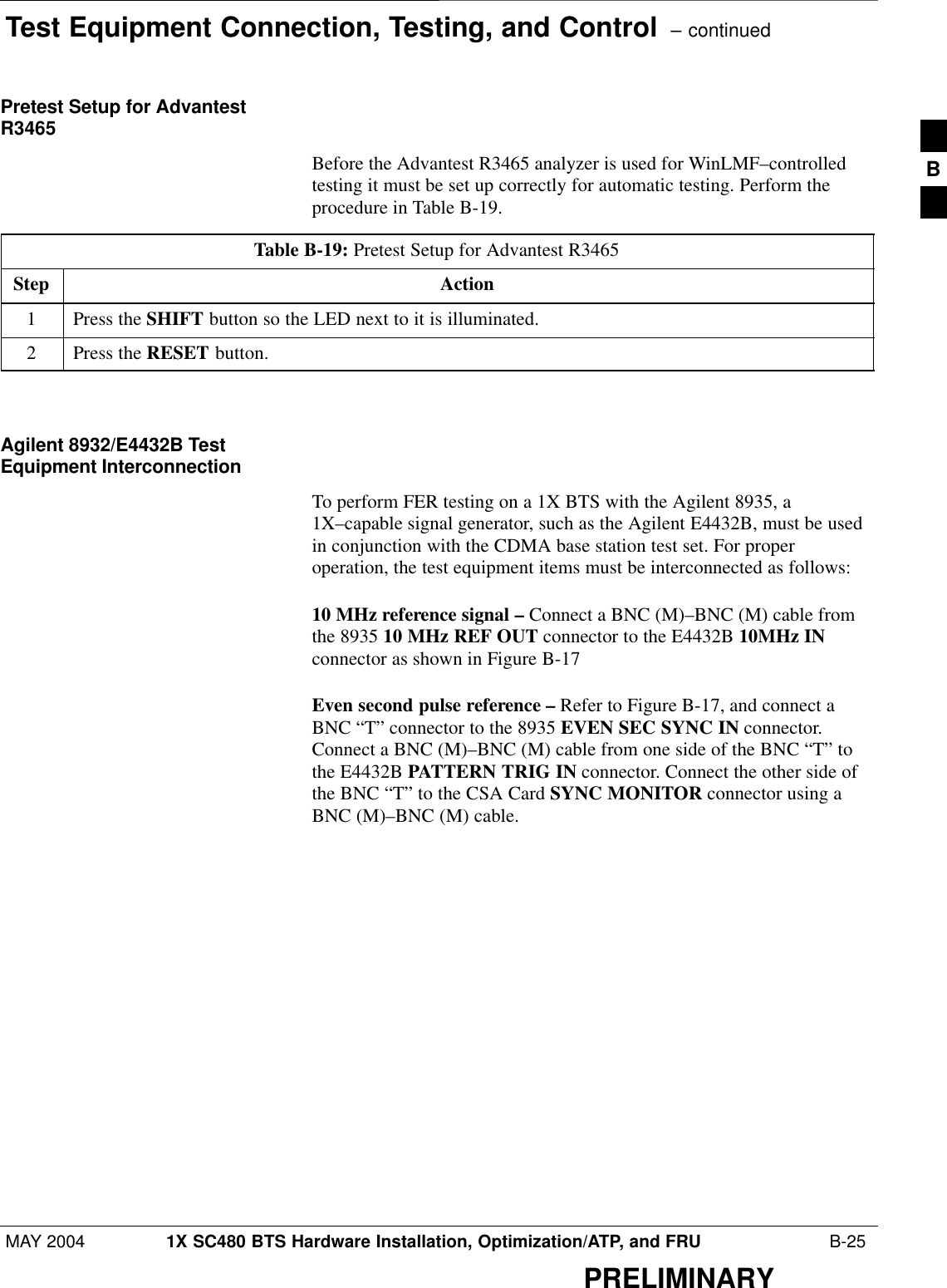 Test Equipment Connection, Testing, and Control  – continuedMAY 2004 1X SC480 BTS Hardware Installation, Optimization/ATP, and FRU  B-25PRELIMINARYPretest Setup for AdvantestR3465Before the Advantest R3465 analyzer is used for WinLMF–controlledtesting it must be set up correctly for automatic testing. Perform theprocedure in Table B-19.Table B-19: Pretest Setup for Advantest R3465Step Action1Press the SHIFT button so the LED next to it is illuminated.2Press the RESET button.  Agilent 8932/E4432B TestEquipment InterconnectionTo perform FER testing on a 1X BTS with the Agilent 8935, a1X–capable signal generator, such as the Agilent E4432B, must be usedin conjunction with the CDMA base station test set. For properoperation, the test equipment items must be interconnected as follows:10 MHz reference signal – Connect a BNC (M)–BNC (M) cable fromthe 8935 10 MHz REF OUT connector to the E4432B 10MHz INconnector as shown in Figure B-17Even second pulse reference – Refer to Figure B-17, and connect aBNC “T” connector to the 8935 EVEN SEC SYNC IN connector.Connect a BNC (M)–BNC (M) cable from one side of the BNC “T” tothe E4432B PATTERN TRIG IN connector. Connect the other side ofthe BNC “T” to the CSA Card SYNC MONITOR connector using aBNC (M)–BNC (M) cable.B