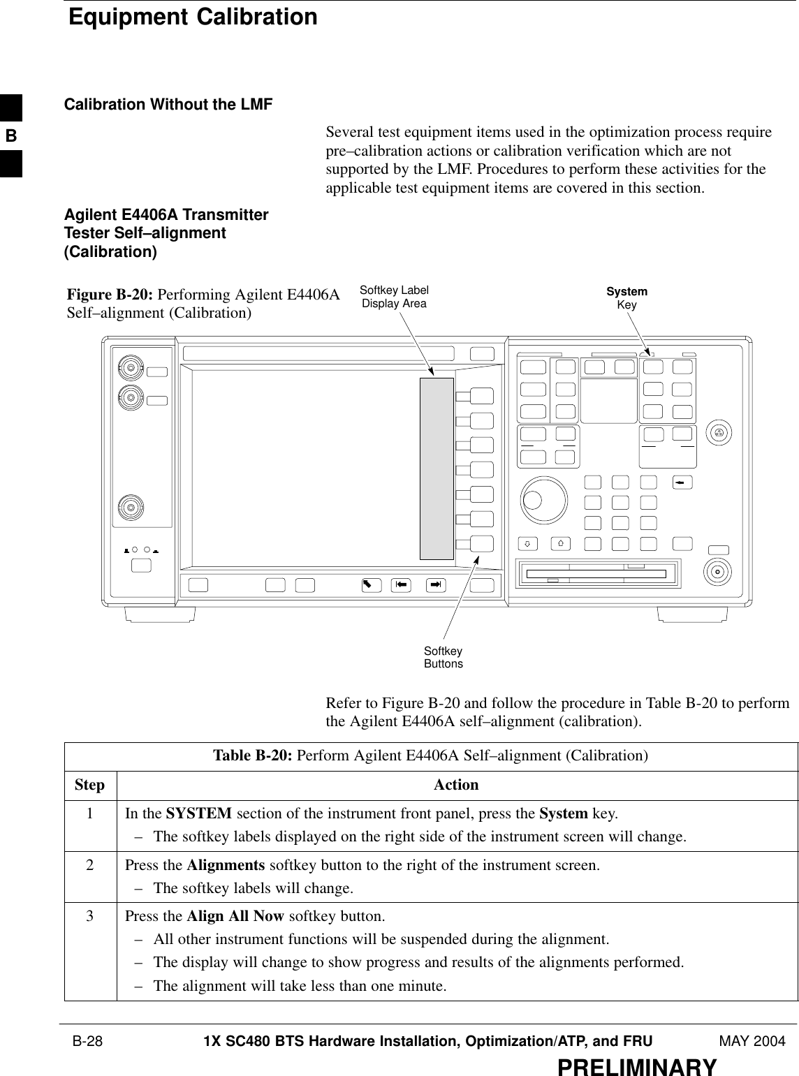 Equipment Calibration B-28 1X SC480 BTS Hardware Installation, Optimization/ATP, and FRU MAY 2004PRELIMINARYCalibration Without the LMFSeveral test equipment items used in the optimization process requirepre–calibration actions or calibration verification which are notsupported by the LMF. Procedures to perform these activities for theapplicable test equipment items are covered in this section.Agilent E4406A TransmitterTester Self–alignment(Calibration)SystemKeySoftkeyButtonsSoftkey LabelDisplay AreaFigure B-20: Performing Agilent E4406ASelf–alignment (Calibration)Refer to Figure B-20 and follow the procedure in Table B-20 to performthe Agilent E4406A self–alignment (calibration).Table B-20: Perform Agilent E4406A Self–alignment (Calibration)Step Action1In the SYSTEM section of the instrument front panel, press the System key.– The softkey labels displayed on the right side of the instrument screen will change.2Press the Alignments softkey button to the right of the instrument screen.– The softkey labels will change.3Press the Align All Now softkey button.– All other instrument functions will be suspended during the alignment.– The display will change to show progress and results of the alignments performed.– The alignment will take less than one minute. B