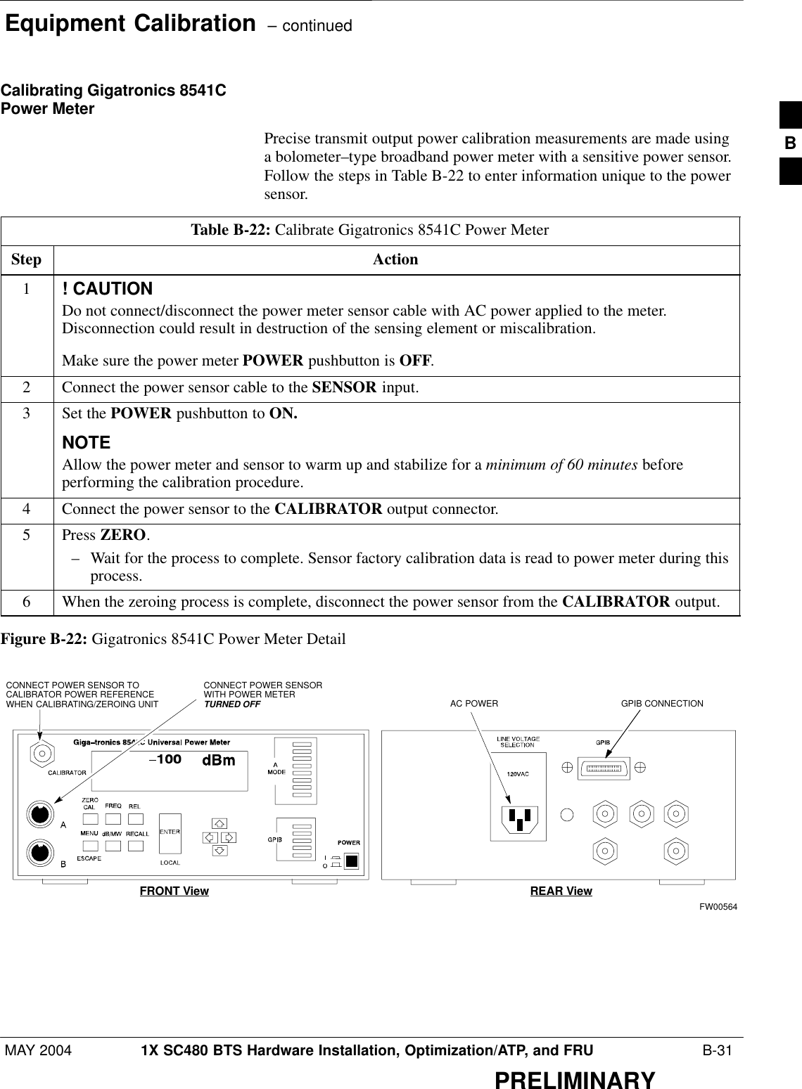 Equipment Calibration  – continuedMAY 2004 1X SC480 BTS Hardware Installation, Optimization/ATP, and FRU  B-31PRELIMINARYCalibrating Gigatronics 8541CPower MeterPrecise transmit output power calibration measurements are made usinga bolometer–type broadband power meter with a sensitive power sensor.Follow the steps in Table B-22 to enter information unique to the powersensor.Table B-22: Calibrate Gigatronics 8541C Power MeterStep Action1! CAUTIONDo not connect/disconnect the power meter sensor cable with AC power applied to the meter.Disconnection could result in destruction of the sensing element or miscalibration.Make sure the power meter POWER pushbutton is OFF.2Connect the power sensor cable to the SENSOR input.3Set the POWER pushbutton to ON.NOTEAllow the power meter and sensor to warm up and stabilize for a minimum of 60 minutes beforeperforming the calibration procedure.4Connect the power sensor to the CALIBRATOR output connector.5 Press ZERO.– Wait for the process to complete. Sensor factory calibration data is read to power meter during thisprocess.6When the zeroing process is complete, disconnect the power sensor from the CALIBRATOR output.Figure B-22: Gigatronics 8541C Power Meter DetailCONNECT POWER SENSORWITH POWER METERTURNED OFFCONNECT POWER SENSOR TOCALIBRATOR POWER REFERENCEWHEN CALIBRATING/ZEROING UNITFRONT View REAR ViewGPIB CONNECTIONAC POWERFW00564B