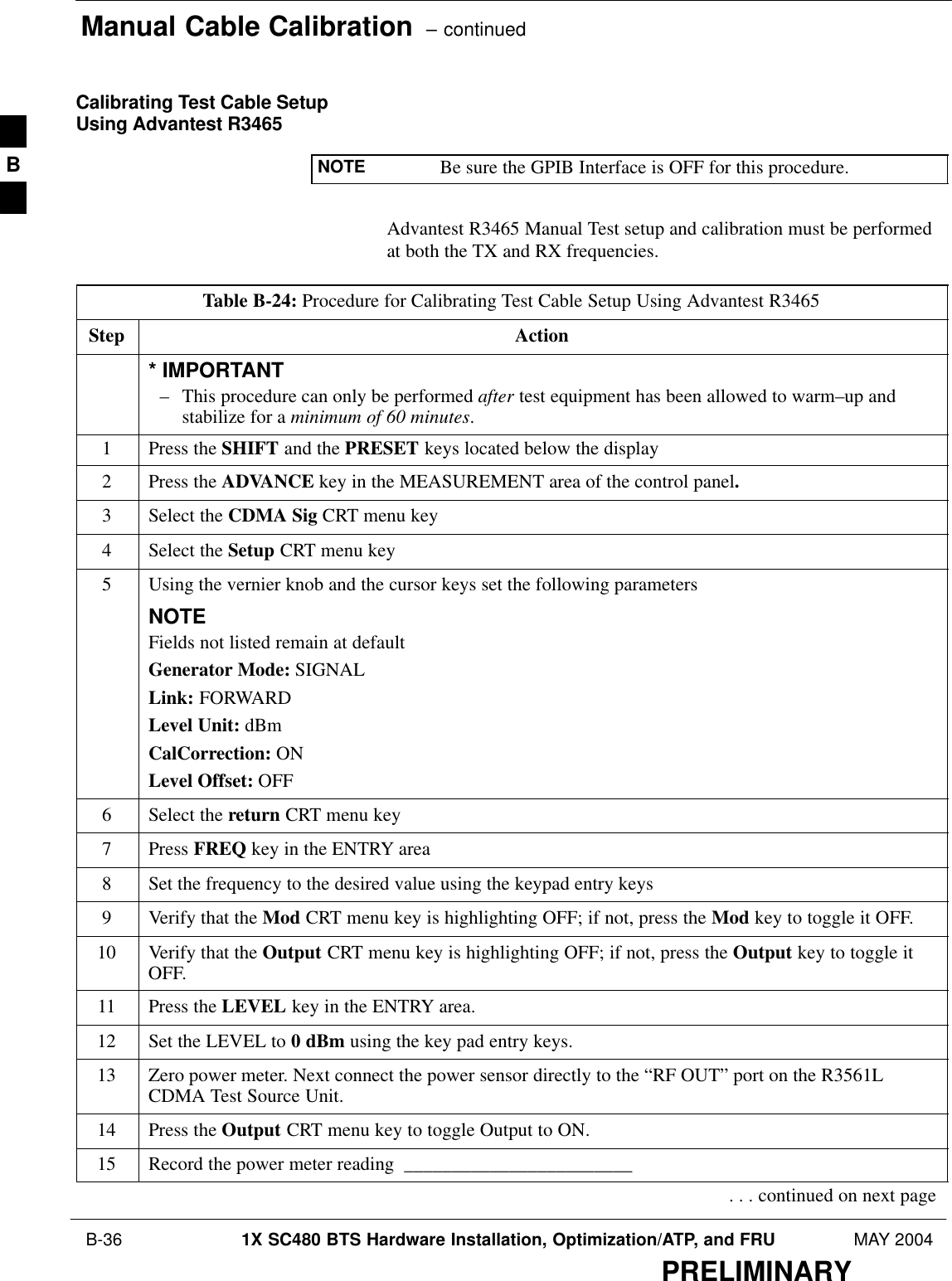 Manual Cable Calibration  – continued B-36 1X SC480 BTS Hardware Installation, Optimization/ATP, and FRU MAY 2004PRELIMINARYCalibrating Test Cable SetupUsing Advantest R3465NOTE Be sure the GPIB Interface is OFF for this procedure.Advantest R3465 Manual Test setup and calibration must be performedat both the TX and RX frequencies.Table B-24: Procedure for Calibrating Test Cable Setup Using Advantest R3465Step Action* IMPORTANT– This procedure can only be performed after test equipment has been allowed to warm–up andstabilize for a minimum of 60 minutes.1Press the SHIFT and the PRESET keys located below the display2Press the ADVANCE key in the MEASUREMENT area of the control panel.3Select the CDMA Sig CRT menu key4Select the Setup CRT menu key5Using the vernier knob and the cursor keys set the following parametersNOTEFields not listed remain at defaultGenerator Mode: SIGNALLink: FORWARDLevel Unit: dBmCalCorrection: ONLevel Offset: OFF6Select the return CRT menu key7 Press FREQ key in the ENTRY area8Set the frequency to the desired value using the keypad entry keys9Verify that the Mod CRT menu key is highlighting OFF; if not, press the Mod key to toggle it OFF.10 Verify that the Output CRT menu key is highlighting OFF; if not, press the Output key to toggle itOFF.11 Press the LEVEL key in the ENTRY area.12 Set the LEVEL to 0 dBm using the key pad entry keys.13 Zero power meter. Next connect the power sensor directly to the “RF OUT” port on the R3561LCDMA Test Source Unit.14 Press the Output CRT menu key to toggle Output to ON.15 Record the power meter reading  ________________________. . . continued on next pageB
