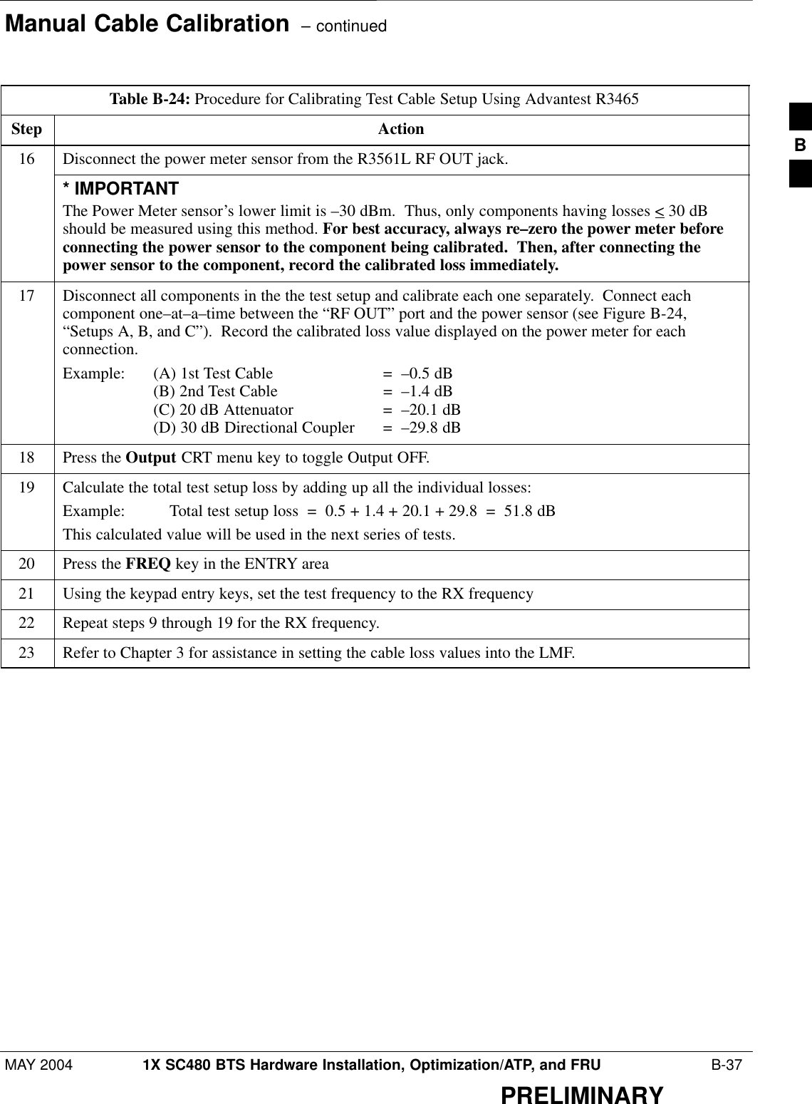 Manual Cable Calibration  – continuedMAY 2004 1X SC480 BTS Hardware Installation, Optimization/ATP, and FRU  B-37PRELIMINARYTable B-24: Procedure for Calibrating Test Cable Setup Using Advantest R3465Step Action16 Disconnect the power meter sensor from the R3561L RF OUT jack.* IMPORTANTThe Power Meter sensor’s lower limit is –30 dBm.  Thus, only components having losses &lt; 30 dBshould be measured using this method. For best accuracy, always re–zero the power meter beforeconnecting the power sensor to the component being calibrated.  Then, after connecting thepower sensor to the component, record the calibrated loss immediately.17 Disconnect all components in the the test setup and calibrate each one separately.  Connect eachcomponent one–at–a–time between the “RF OUT” port and the power sensor (see Figure B-24,“Setups A, B, and C”).  Record the calibrated loss value displayed on the power meter for eachconnection.Example:  (A) 1st Test Cable =  –0.5 dB(B) 2nd Test Cable  =  –1.4 dB(C) 20 dB Attenuator  =  –20.1 dB(D) 30 dB Directional Coupler  =  –29.8 dB18 Press the Output CRT menu key to toggle Output OFF.19 Calculate the total test setup loss by adding up all the individual losses:Example:  Total test setup loss  =  0.5 + 1.4 + 20.1 + 29.8  =  51.8 dBThis calculated value will be used in the next series of tests.20 Press the FREQ key in the ENTRY area21 Using the keypad entry keys, set the test frequency to the RX frequency22 Repeat steps 9 through 19 for the RX frequency.23 Refer to Chapter 3 for assistance in setting the cable loss values into the LMF. B
