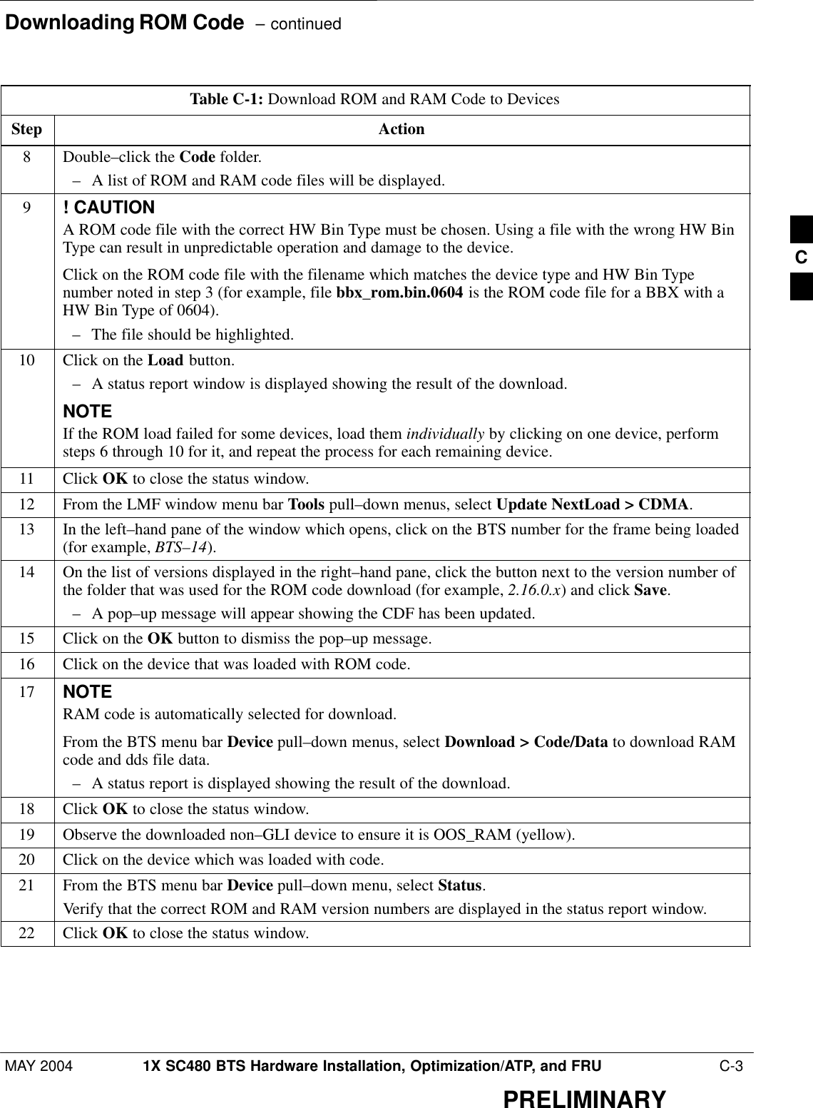 Downloading ROM Code  – continuedMAY 2004 1X SC480 BTS Hardware Installation, Optimization/ATP, and FRU  C-3PRELIMINARYTable C-1: Download ROM and RAM Code to DevicesStep Action8Double–click the Code folder.– A list of ROM and RAM code files will be displayed.9! CAUTIONA ROM code file with the correct HW Bin Type must be chosen. Using a file with the wrong HW BinType can result in unpredictable operation and damage to the device.Click on the ROM code file with the filename which matches the device type and HW Bin Typenumber noted in step 3 (for example, file bbx_rom.bin.0604 is the ROM code file for a BBX with aHW Bin Type of 0604).– The file should be highlighted.10 Click on the Load button.– A status report window is displayed showing the result of the download.NOTEIf the ROM load failed for some devices, load them individually by clicking on one device, performsteps 6 through 10 for it, and repeat the process for each remaining device.11 Click OK to close the status window.12 From the LMF window menu bar Tools pull–down menus, select Update NextLoad &gt; CDMA.13 In the left–hand pane of the window which opens, click on the BTS number for the frame being loaded(for example, BTS–14).14 On the list of versions displayed in the right–hand pane, click the button next to the version number ofthe folder that was used for the ROM code download (for example, 2.16.0.x) and click Save.– A pop–up message will appear showing the CDF has been updated.15 Click on the OK button to dismiss the pop–up message.16 Click on the device that was loaded with ROM code.17 NOTERAM code is automatically selected for download.From the BTS menu bar Device pull–down menus, select Download &gt; Code/Data to download RAMcode and dds file data.– A status report is displayed showing the result of the download.18 Click OK to close the status window.19 Observe the downloaded non–GLI device to ensure it is OOS_RAM (yellow).20 Click on the device which was loaded with code.21 From the BTS menu bar Device pull–down menu, select Status.Verify that the correct ROM and RAM version numbers are displayed in the status report window.22 Click OK to close the status window. C