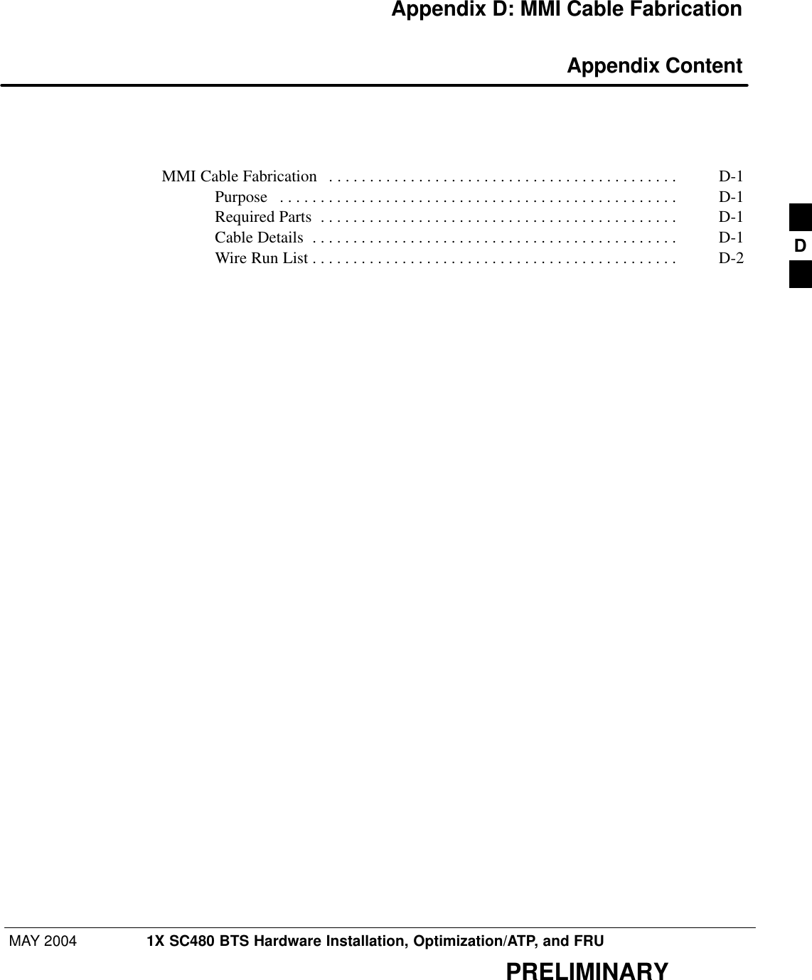 MAY 2004 1X SC480 BTS Hardware Installation, Optimization/ATP, and FRUPRELIMINARYAppendix D: MMI Cable Fabrication Appendix ContentMMI Cable Fabrication D-1 . . . . . . . . . . . . . . . . . . . . . . . . . . . . . . . . . . . . . . . . . . . Purpose D-1 . . . . . . . . . . . . . . . . . . . . . . . . . . . . . . . . . . . . . . . . . . . . . . . . . Required Parts D-1 . . . . . . . . . . . . . . . . . . . . . . . . . . . . . . . . . . . . . . . . . . . . Cable Details D-1 . . . . . . . . . . . . . . . . . . . . . . . . . . . . . . . . . . . . . . . . . . . . . Wire Run List D-2 . . . . . . . . . . . . . . . . . . . . . . . . . . . . . . . . . . . . . . . . . . . . .  D
