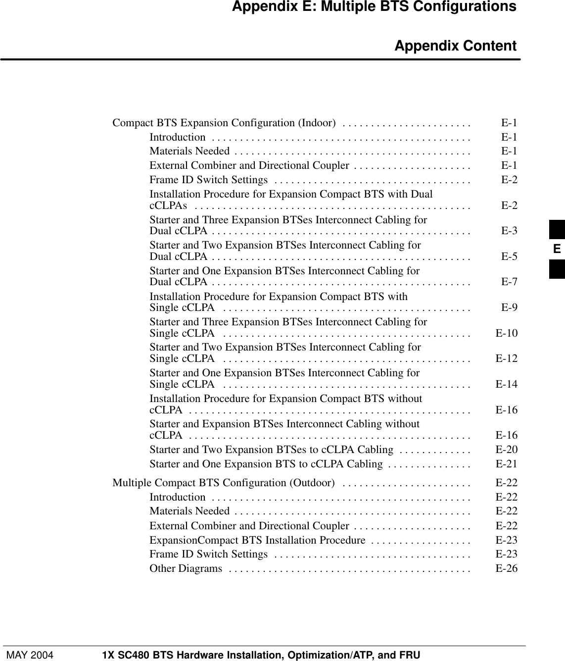 MAY 2004 1X SC480 BTS Hardware Installation, Optimization/ATP, and FRUPRELIMINARYAppendix E: Multiple BTS Configurations Appendix ContentCompact BTS Expansion Configuration (Indoor) E-1 . . . . . . . . . . . . . . . . . . . . . . . Introduction E-1 . . . . . . . . . . . . . . . . . . . . . . . . . . . . . . . . . . . . . . . . . . . . . . Materials Needed E-1 . . . . . . . . . . . . . . . . . . . . . . . . . . . . . . . . . . . . . . . . . . External Combiner and Directional Coupler E-1 . . . . . . . . . . . . . . . . . . . . . Frame ID Switch Settings E-2 . . . . . . . . . . . . . . . . . . . . . . . . . . . . . . . . . . . Installation Procedure for Expansion Compact BTS with Dual cCLPAs E-2 . . . . . . . . . . . . . . . . . . . . . . . . . . . . . . . . . . . . . . . . . . . . . . . . . Starter and Three Expansion BTSes Interconnect Cabling for Dual cCLPA E-3 . . . . . . . . . . . . . . . . . . . . . . . . . . . . . . . . . . . . . . . . . . . . . . Starter and Two Expansion BTSes Interconnect Cabling for Dual cCLPA E-5 . . . . . . . . . . . . . . . . . . . . . . . . . . . . . . . . . . . . . . . . . . . . . . Starter and One Expansion BTSes Interconnect Cabling for Dual cCLPA E-7 . . . . . . . . . . . . . . . . . . . . . . . . . . . . . . . . . . . . . . . . . . . . . . Installation Procedure for Expansion Compact BTS with Single cCLPA E-9 . . . . . . . . . . . . . . . . . . . . . . . . . . . . . . . . . . . . . . . . . . . . Starter and Three Expansion BTSes Interconnect Cabling for Single cCLPA E-10 . . . . . . . . . . . . . . . . . . . . . . . . . . . . . . . . . . . . . . . . . . . . Starter and Two Expansion BTSes Interconnect Cabling for Single cCLPA E-12 . . . . . . . . . . . . . . . . . . . . . . . . . . . . . . . . . . . . . . . . . . . . Starter and One Expansion BTSes Interconnect Cabling for Single cCLPA E-14 . . . . . . . . . . . . . . . . . . . . . . . . . . . . . . . . . . . . . . . . . . . . Installation Procedure for Expansion Compact BTS without cCLPA E-16 . . . . . . . . . . . . . . . . . . . . . . . . . . . . . . . . . . . . . . . . . . . . . . . . . . Starter and Expansion BTSes Interconnect Cabling without cCLPA E-16 . . . . . . . . . . . . . . . . . . . . . . . . . . . . . . . . . . . . . . . . . . . . . . . . . . Starter and Two Expansion BTSes to cCLPA Cabling E-20 . . . . . . . . . . . . . Starter and One Expansion BTS to cCLPA Cabling E-21 . . . . . . . . . . . . . . . Multiple Compact BTS Configuration (Outdoor) E-22 . . . . . . . . . . . . . . . . . . . . . . . Introduction E-22 . . . . . . . . . . . . . . . . . . . . . . . . . . . . . . . . . . . . . . . . . . . . . . Materials Needed E-22 . . . . . . . . . . . . . . . . . . . . . . . . . . . . . . . . . . . . . . . . . . External Combiner and Directional Coupler E-22 . . . . . . . . . . . . . . . . . . . . . ExpansionCompact BTS Installation Procedure E-23 . . . . . . . . . . . . . . . . . . Frame ID Switch Settings E-23 . . . . . . . . . . . . . . . . . . . . . . . . . . . . . . . . . . . Other Diagrams E-26 . . . . . . . . . . . . . . . . . . . . . . . . . . . . . . . . . . . . . . . . . . . E