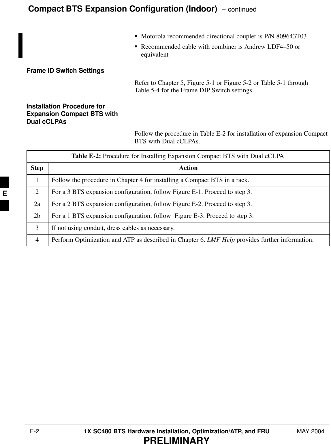 Compact BTS Expansion Configuration (Indoor)  – continued E-2 1X SC480 BTS Hardware Installation, Optimization/ATP, and FRU MAY 2004PRELIMINARYSMotorola recommended directional coupler is P/N 809643T03SRecommended cable with combiner is Andrew LDF4–50 orequivalentFrame ID Switch SettingsRefer to Chapter 5, Figure 5-1 or Figure 5-2 or Table 5-1 throughTable 5-4 for the Frame DIP Switch settings.Installation Procedure forExpansion Compact BTS withDual cCLPAsFollow the procedure in Table E-2 for installation of expansion CompactBTS with Dual cCLPAs.Table E-2: Procedure for Installing Expansion Compact BTS with Dual cCLPAStep Action1Follow the procedure in Chapter 4 for installing a Compact BTS in a rack.2For a 3 BTS expansion configuration, follow Figure E-1. Proceed to step 3.2a For a 2 BTS expansion configuration, follow Figure E-2. Proceed to step 3.2b For a 1 BTS expansion configuration, follow  Figure E-3. Proceed to step 3.3If not using conduit, dress cables as necessary.4Perform Optimization and ATP as described in Chapter 6. LMF Help provides further information.  E