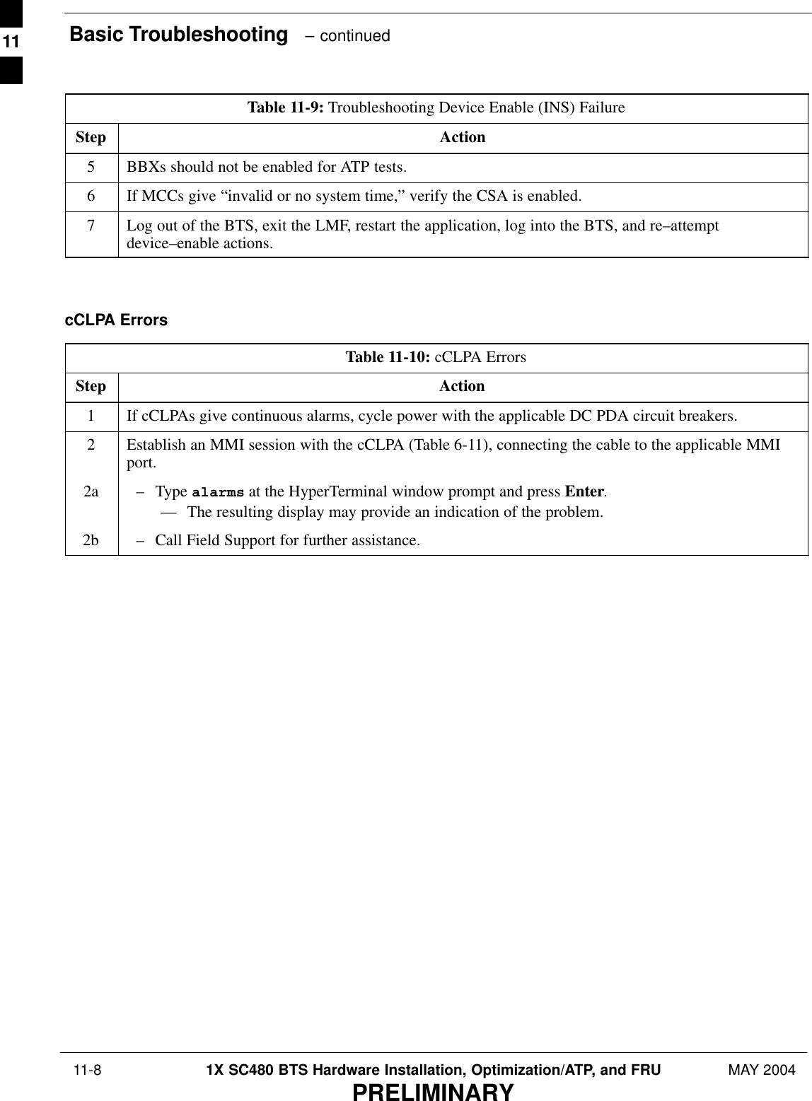 Basic Troubleshooting   – continued 11-8 1X SC480 BTS Hardware Installation, Optimization/ATP, and FRU MAY 2004PRELIMINARYTable 11-9: Troubleshooting Device Enable (INS) FailureStep Action5BBXs should not be enabled for ATP tests.6If MCCs give “invalid or no system time,” verify the CSA is enabled.7Log out of the BTS, exit the LMF, restart the application, log into the BTS, and re–attemptdevice–enable actions.  cCLPA ErrorsTable 11-10: cCLPA ErrorsStep Action1If cCLPAs give continuous alarms, cycle power with the applicable DC PDA circuit breakers.2Establish an MMI session with the cCLPA (Table 6-11), connecting the cable to the applicable MMIport.2a – Type alarms at the HyperTerminal window prompt and press Enter.–– The resulting display may provide an indication of the problem.2b – Call Field Support for further assistance.  11