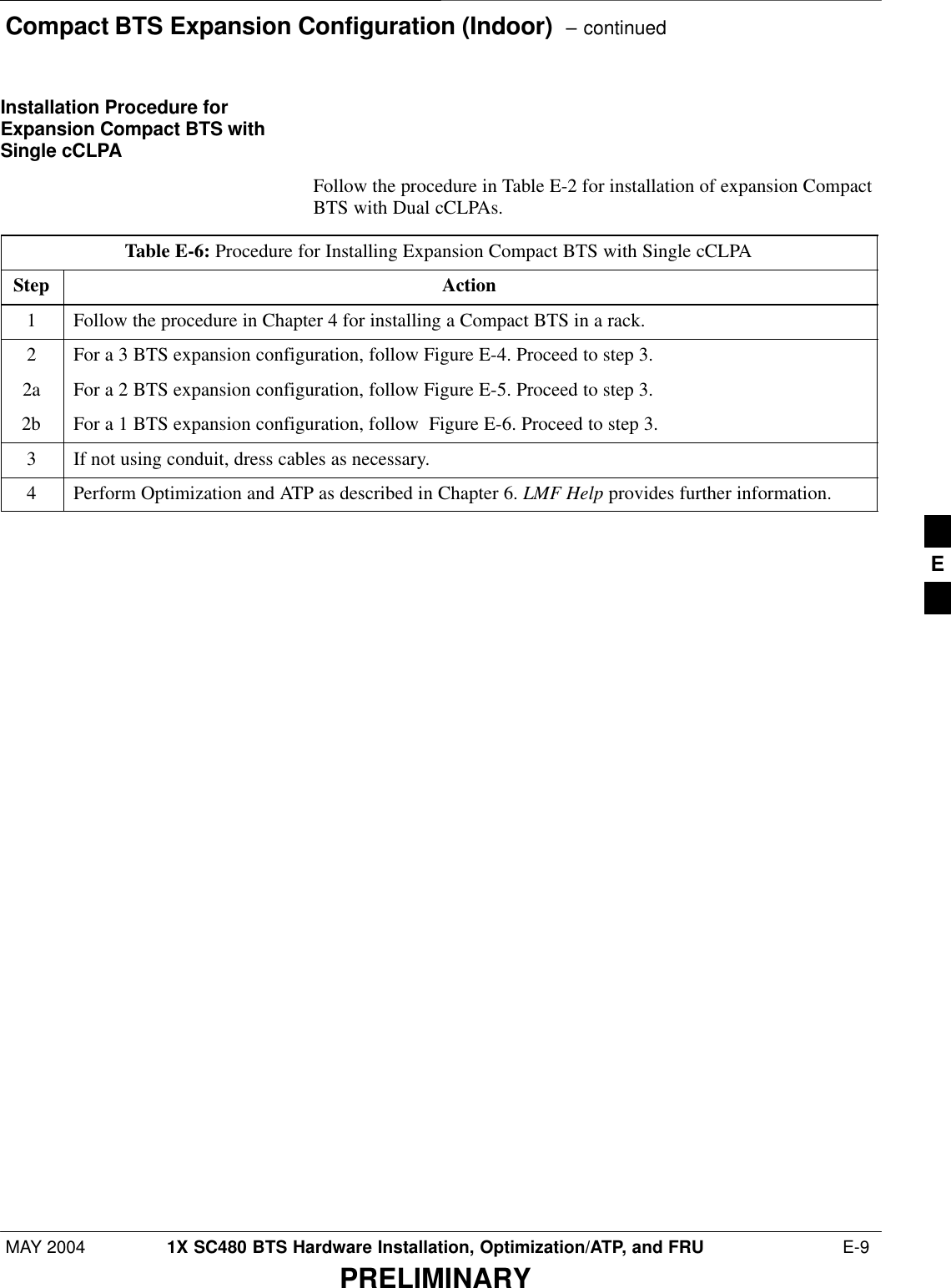Compact BTS Expansion Configuration (Indoor)  – continuedMAY 2004 1X SC480 BTS Hardware Installation, Optimization/ATP, and FRU  E-9PRELIMINARYInstallation Procedure forExpansion Compact BTS withSingle cCLPAFollow the procedure in Table E-2 for installation of expansion CompactBTS with Dual cCLPAs.Table E-6: Procedure for Installing Expansion Compact BTS with Single cCLPAStep Action1Follow the procedure in Chapter 4 for installing a Compact BTS in a rack.2For a 3 BTS expansion configuration, follow Figure E-4. Proceed to step 3.2a For a 2 BTS expansion configuration, follow Figure E-5. Proceed to step 3.2b For a 1 BTS expansion configuration, follow  Figure E-6. Proceed to step 3.3If not using conduit, dress cables as necessary.4Perform Optimization and ATP as described in Chapter 6. LMF Help provides further information.  E