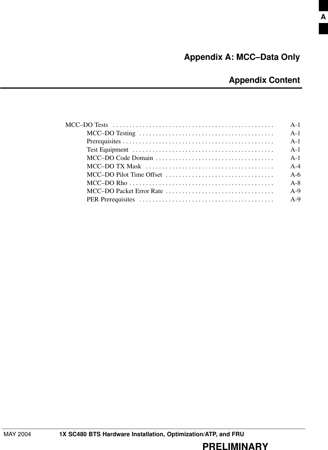 MAY 2004 1X SC480 BTS Hardware Installation, Optimization/ATP, and FRUPRELIMINARYAppendix A: MCC–Data Only Appendix ContentMCC–DO Tests A-1 . . . . . . . . . . . . . . . . . . . . . . . . . . . . . . . . . . . . . . . . . . . . . . . . . MCC–DO Testing A-1 . . . . . . . . . . . . . . . . . . . . . . . . . . . . . . . . . . . . . . . . . Prerequisites A-1 . . . . . . . . . . . . . . . . . . . . . . . . . . . . . . . . . . . . . . . . . . . . . . Test Equipment A-1 . . . . . . . . . . . . . . . . . . . . . . . . . . . . . . . . . . . . . . . . . . . MCC–DO Code Domain A-1 . . . . . . . . . . . . . . . . . . . . . . . . . . . . . . . . . . . . MCC–DO TX Mask A-4 . . . . . . . . . . . . . . . . . . . . . . . . . . . . . . . . . . . . . . . MCC–DO Pilot Time Offset A-6 . . . . . . . . . . . . . . . . . . . . . . . . . . . . . . . . . MCC–DO Rho A-8 . . . . . . . . . . . . . . . . . . . . . . . . . . . . . . . . . . . . . . . . . . . . MCC–DO Packet Error Rate A-9 . . . . . . . . . . . . . . . . . . . . . . . . . . . . . . . . . PER Prerequisites A-9 . . . . . . . . . . . . . . . . . . . . . . . . . . . . . . . . . . . . . . . . . A