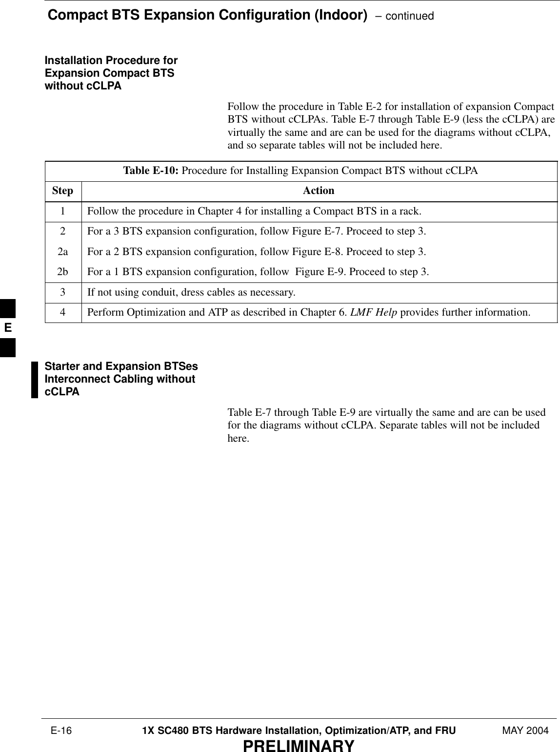 Compact BTS Expansion Configuration (Indoor)  – continued E-16 1X SC480 BTS Hardware Installation, Optimization/ATP, and FRU MAY 2004PRELIMINARYInstallation Procedure forExpansion Compact BTSwithout cCLPAFollow the procedure in Table E-2 for installation of expansion CompactBTS without cCLPAs. Table E-7 through Table E-9 (less the cCLPA) arevirtually the same and are can be used for the diagrams without cCLPA,and so separate tables will not be included here.Table E-10: Procedure for Installing Expansion Compact BTS without cCLPAStep Action1Follow the procedure in Chapter 4 for installing a Compact BTS in a rack.2For a 3 BTS expansion configuration, follow Figure E-7. Proceed to step 3.2a For a 2 BTS expansion configuration, follow Figure E-8. Proceed to step 3.2b For a 1 BTS expansion configuration, follow  Figure E-9. Proceed to step 3.3If not using conduit, dress cables as necessary.4Perform Optimization and ATP as described in Chapter 6. LMF Help provides further information.  Starter and Expansion BTSesInterconnect Cabling withoutcCLPATable E-7 through Table E-9 are virtually the same and are can be usedfor the diagrams without cCLPA. Separate tables will not be includedhere.E