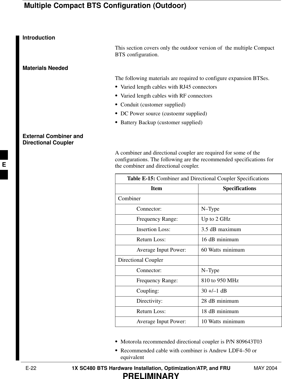 Multiple Compact BTS Configuration (Outdoor) E-22 1X SC480 BTS Hardware Installation, Optimization/ATP, and FRU MAY 2004PRELIMINARYIntroductionThis section covers only the outdoor version of  the multiple CompactBTS configuration.Materials NeededThe following materials are required to configure expansion BTSes.SVaried length cables with RJ45 connectorsSVaried length cables with RF connectorsSConduit (customer supplied)SDC Power source (custoemr supplied)SBattery Backup (customer supplied)External Combiner andDirectional CouplerA combiner and directional coupler are required for some of theconfigurations. The following are the recommended specifications forthe combiner and directional coupler.Table E-15: Combiner and Directional Coupler SpecificationsItem SpecificationsCombinerConnector: N–TypeFrequency Range: Up to 2 GHzInsertion Loss: 3.5 dB maximumReturn Loss: 16 dB minimumAverage Input Power: 60 Watts minimumDirectional CouplerConnector: N–TypeFrequency Range: 810 to 950 MHzCoupling: 30 +/–1 dBDirectivity: 28 dB minimumReturn Loss: 18 dB minimumAverage Input Power: 10 Watts minimum SMotorola recommended directional coupler is P/N 809643T03SRecommended cable with combiner is Andrew LDF4–50 orequivalentE