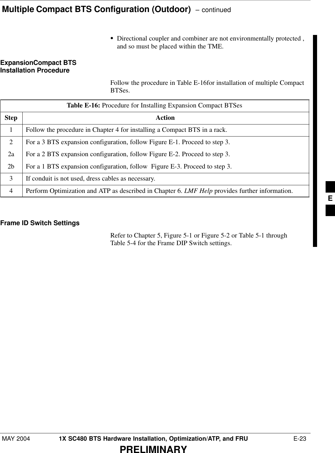 Multiple Compact BTS Configuration (Outdoor)  – continuedMAY 2004 1X SC480 BTS Hardware Installation, Optimization/ATP, and FRU  E-23PRELIMINARYSDirectional coupler and combiner are not environmentally protected ,and so must be placed within the TME.ExpansionCompact BTSInstallation ProcedureFollow the procedure in Table E-16for installation of multiple CompactBTSes.Table E-16: Procedure for Installing Expansion Compact BTSesStep Action1Follow the procedure in Chapter 4 for installing a Compact BTS in a rack.2For a 3 BTS expansion configuration, follow Figure E-1. Proceed to step 3.2a For a 2 BTS expansion configuration, follow Figure E-2. Proceed to step 3.2b For a 1 BTS expansion configuration, follow  Figure E-3. Proceed to step 3.3If conduit is not used, dress cables as necessary.4Perform Optimization and ATP as described in Chapter 6. LMF Help provides further information.  Frame ID Switch SettingsRefer to Chapter 5, Figure 5-1 or Figure 5-2 or Table 5-1 throughTable 5-4 for the Frame DIP Switch settings.E