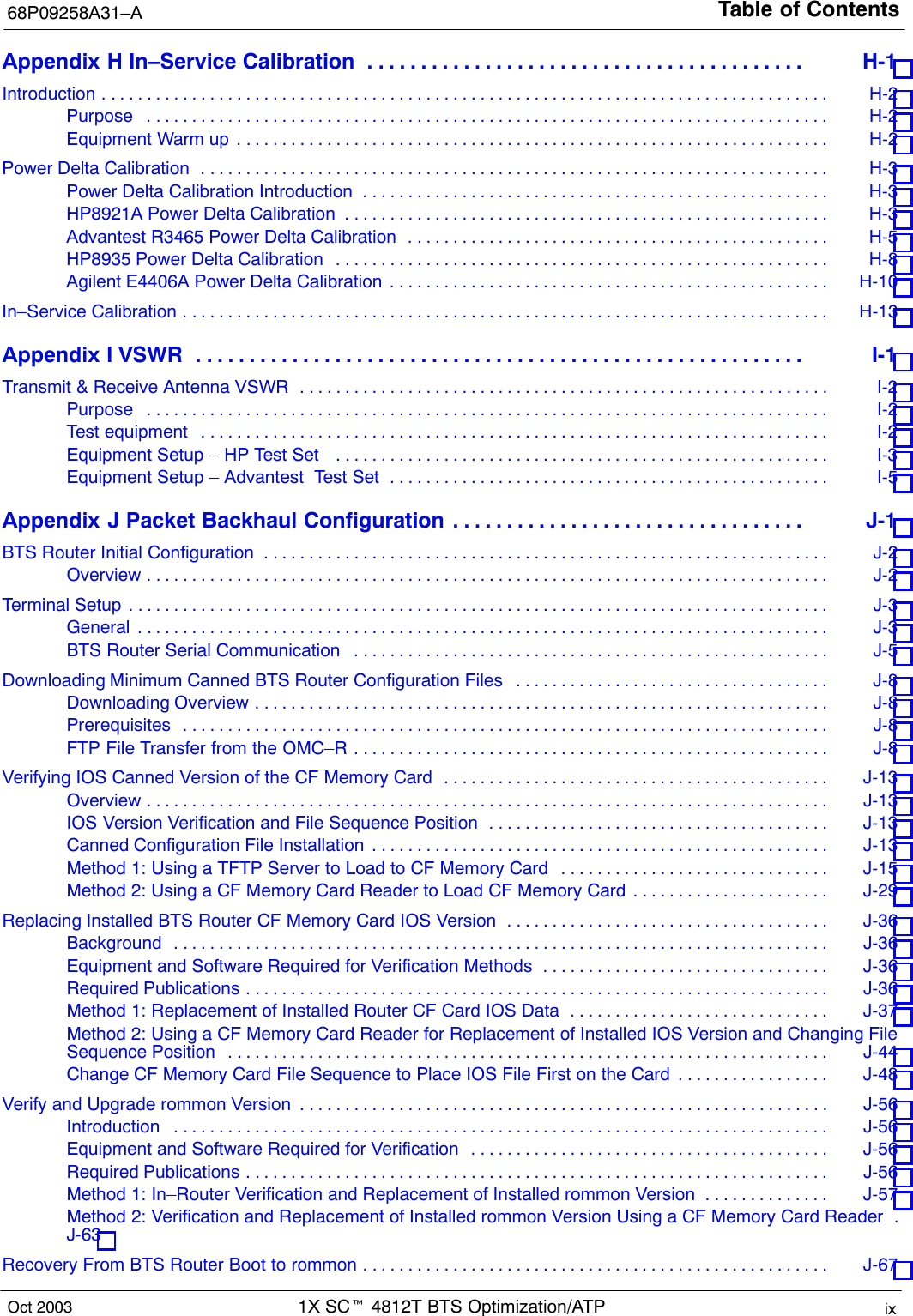 Table of Contents68P09258A31–A1X SCt 4812T BTS Optimization/ATP ixOct 2003Appendix H In–Service Calibration H-1 . . . . . . . . . . . . . . . . . . . . . . . . . . . . . . . . . . . . . . . . . Introduction H-2 . . . . . . . . . . . . . . . . . . . . . . . . . . . . . . . . . . . . . . . . . . . . . . . . . . . . . . . . . . . . . . . . . . . . . . . . . . . . . . . . . Purpose H-2 . . . . . . . . . . . . . . . . . . . . . . . . . . . . . . . . . . . . . . . . . . . . . . . . . . . . . . . . . . . . . . . . . . . . . . . . . . . . Equipment Warm up H-2 . . . . . . . . . . . . . . . . . . . . . . . . . . . . . . . . . . . . . . . . . . . . . . . . . . . . . . . . . . . . . . . . . . Power Delta Calibration H-3 . . . . . . . . . . . . . . . . . . . . . . . . . . . . . . . . . . . . . . . . . . . . . . . . . . . . . . . . . . . . . . . . . . . . . . Power Delta Calibration Introduction H-3 . . . . . . . . . . . . . . . . . . . . . . . . . . . . . . . . . . . . . . . . . . . . . . . . . . . . HP8921A Power Delta Calibration H-3 . . . . . . . . . . . . . . . . . . . . . . . . . . . . . . . . . . . . . . . . . . . . . . . . . . . . . . Advantest R3465 Power Delta Calibration H-5 . . . . . . . . . . . . . . . . . . . . . . . . . . . . . . . . . . . . . . . . . . . . . . . HP8935 Power Delta Calibration H-8 . . . . . . . . . . . . . . . . . . . . . . . . . . . . . . . . . . . . . . . . . . . . . . . . . . . . . . . Agilent E4406A Power Delta Calibration H-10 . . . . . . . . . . . . . . . . . . . . . . . . . . . . . . . . . . . . . . . . . . . . . . . . . In–Service Calibration H-13 . . . . . . . . . . . . . . . . . . . . . . . . . . . . . . . . . . . . . . . . . . . . . . . . . . . . . . . . . . . . . . . . . . . . . . . . Appendix I VSWR I-1 . . . . . . . . . . . . . . . . . . . . . . . . . . . . . . . . . . . . . . . . . . . . . . . . . . . . . . . . . Transmit &amp; Receive Antenna VSWR I-2 . . . . . . . . . . . . . . . . . . . . . . . . . . . . . . . . . . . . . . . . . . . . . . . . . . . . . . . . . . . Purpose I-2 . . . . . . . . . . . . . . . . . . . . . . . . . . . . . . . . . . . . . . . . . . . . . . . . . . . . . . . . . . . . . . . . . . . . . . . . . . . . Test equipment I-2 . . . . . . . . . . . . . . . . . . . . . . . . . . . . . . . . . . . . . . . . . . . . . . . . . . . . . . . . . . . . . . . . . . . . . . Equipment Setup – HP Test Set  I-3 . . . . . . . . . . . . . . . . . . . . . . . . . . . . . . . . . . . . . . . . . . . . . . . . . . . . . . . Equipment Setup – Advantest  Test Set I-5 . . . . . . . . . . . . . . . . . . . . . . . . . . . . . . . . . . . . . . . . . . . . . . . . . Appendix J Packet Backhaul Configuration J-1 . . . . . . . . . . . . . . . . . . . . . . . . . . . . . . . . . BTS Router Initial Configuration J-2 . . . . . . . . . . . . . . . . . . . . . . . . . . . . . . . . . . . . . . . . . . . . . . . . . . . . . . . . . . . . . . . Overview J-2 . . . . . . . . . . . . . . . . . . . . . . . . . . . . . . . . . . . . . . . . . . . . . . . . . . . . . . . . . . . . . . . . . . . . . . . . . . . . Terminal Setup J-3 . . . . . . . . . . . . . . . . . . . . . . . . . . . . . . . . . . . . . . . . . . . . . . . . . . . . . . . . . . . . . . . . . . . . . . . . . . . . . . General J-3 . . . . . . . . . . . . . . . . . . . . . . . . . . . . . . . . . . . . . . . . . . . . . . . . . . . . . . . . . . . . . . . . . . . . . . . . . . . . . BTS Router Serial Communication J-5 . . . . . . . . . . . . . . . . . . . . . . . . . . . . . . . . . . . . . . . . . . . . . . . . . . . . . Downloading Minimum Canned BTS Router Configuration Files J-8 . . . . . . . . . . . . . . . . . . . . . . . . . . . . . . . . . . . Downloading Overview J-8 . . . . . . . . . . . . . . . . . . . . . . . . . . . . . . . . . . . . . . . . . . . . . . . . . . . . . . . . . . . . . . . . Prerequisites J-8 . . . . . . . . . . . . . . . . . . . . . . . . . . . . . . . . . . . . . . . . . . . . . . . . . . . . . . . . . . . . . . . . . . . . . . . . FTP File Transfer from the OMC–R J-8 . . . . . . . . . . . . . . . . . . . . . . . . . . . . . . . . . . . . . . . . . . . . . . . . . . . . . Verifying IOS Canned Version of the CF Memory Card J-13 . . . . . . . . . . . . . . . . . . . . . . . . . . . . . . . . . . . . . . . . . . . Overview J-13 . . . . . . . . . . . . . . . . . . . . . . . . . . . . . . . . . . . . . . . . . . . . . . . . . . . . . . . . . . . . . . . . . . . . . . . . . . . . IOS Version Verification and File Sequence Position J-13 . . . . . . . . . . . . . . . . . . . . . . . . . . . . . . . . . . . . . . Canned Configuration File Installation J-13 . . . . . . . . . . . . . . . . . . . . . . . . . . . . . . . . . . . . . . . . . . . . . . . . . . . Method 1: Using a TFTP Server to Load to CF Memory Card J-15 . . . . . . . . . . . . . . . . . . . . . . . . . . . . . . Method 2: Using a CF Memory Card Reader to Load CF Memory Card J-29 . . . . . . . . . . . . . . . . . . . . . . Replacing Installed BTS Router CF Memory Card IOS Version J-36 . . . . . . . . . . . . . . . . . . . . . . . . . . . . . . . . . . . . Background J-36 . . . . . . . . . . . . . . . . . . . . . . . . . . . . . . . . . . . . . . . . . . . . . . . . . . . . . . . . . . . . . . . . . . . . . . . . . Equipment and Software Required for Verification Methods J-36 . . . . . . . . . . . . . . . . . . . . . . . . . . . . . . . . Required Publications J-36 . . . . . . . . . . . . . . . . . . . . . . . . . . . . . . . . . . . . . . . . . . . . . . . . . . . . . . . . . . . . . . . . . Method 1: Replacement of Installed Router CF Card IOS Data J-37 . . . . . . . . . . . . . . . . . . . . . . . . . . . . . Method 2: Using a CF Memory Card Reader for Replacement of Installed IOS Version and Changing FileSequence Position J-44 . . . . . . . . . . . . . . . . . . . . . . . . . . . . . . . . . . . . . . . . . . . . . . . . . . . . . . . . . . . . . . . . . . . Change CF Memory Card File Sequence to Place IOS File First on the Card J-48 . . . . . . . . . . . . . . . . . Verify and Upgrade rommon Version J-56 . . . . . . . . . . . . . . . . . . . . . . . . . . . . . . . . . . . . . . . . . . . . . . . . . . . . . . . . . . . Introduction J-56 . . . . . . . . . . . . . . . . . . . . . . . . . . . . . . . . . . . . . . . . . . . . . . . . . . . . . . . . . . . . . . . . . . . . . . . . . Equipment and Software Required for Verification J-56 . . . . . . . . . . . . . . . . . . . . . . . . . . . . . . . . . . . . . . . . Required Publications J-56 . . . . . . . . . . . . . . . . . . . . . . . . . . . . . . . . . . . . . . . . . . . . . . . . . . . . . . . . . . . . . . . . . Method 1: In–Router Verification and Replacement of Installed rommon Version J-57 . . . . . . . . . . . . . . Method 2: Verification and Replacement of Installed rommon Version Using a CF Memory Card Reader . J-63 Recovery From BTS Router Boot to rommon J-67 . . . . . . . . . . . . . . . . . . . . . . . . . . . . . . . . . . . . . . . . . . . . . . . . . . . . 