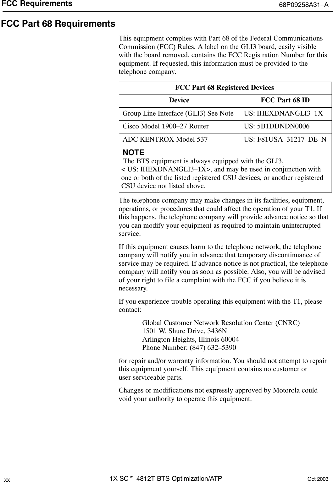 FCC Requirements 68P09258A31–A1X SCt 4812T BTS Optimization/ATPxx Oct 2003FCC Part 68 RequirementsThis equipment complies with Part 68 of the Federal CommunicationsCommission (FCC) Rules. A label on the GLI3 board, easily visiblewith the board removed, contains the FCC Registration Number for thisequipment. If requested, this information must be provided to thetelephone company.FCC Part 68 Registered DevicesDevice FCC Part 68 IDGroup Line Interface (GLI3) See Note US: IHEXDNANGLI3–1XCisco Model 1900–27 Router US: 5B1DDNDN0006ADC KENTROX Model 537 US: F81USA–31217–DE–NNOTE The BTS equipment is always equipped with the GLI3, &lt; US: IHEXDNANGLI3–1X&gt;, and may be used in conjunction withone or both of the listed registered CSU devices, or another registeredCSU device not listed above.The telephone company may make changes in its facilities, equipment,operations, or procedures that could affect the operation of your T1. Ifthis happens, the telephone company will provide advance notice so thatyou can modify your equipment as required to maintain uninterruptedservice.If this equipment causes harm to the telephone network, the telephonecompany will notify you in advance that temporary discontinuance ofservice may be required. If advance notice is not practical, the telephonecompany will notify you as soon as possible. Also, you will be advisedof your right to file a complaint with the FCC if you believe it isnecessary.If you experience trouble operating this equipment with the T1, pleasecontact:Global Customer Network Resolution Center (CNRC)1501 W. Shure Drive, 3436NArlington Heights, Illinois 60004Phone Number: (847) 632–5390for repair and/or warranty information. You should not attempt to repairthis equipment yourself. This equipment contains no customer oruser-serviceable parts.Changes or modifications not expressly approved by Motorola couldvoid your authority to operate this equipment.