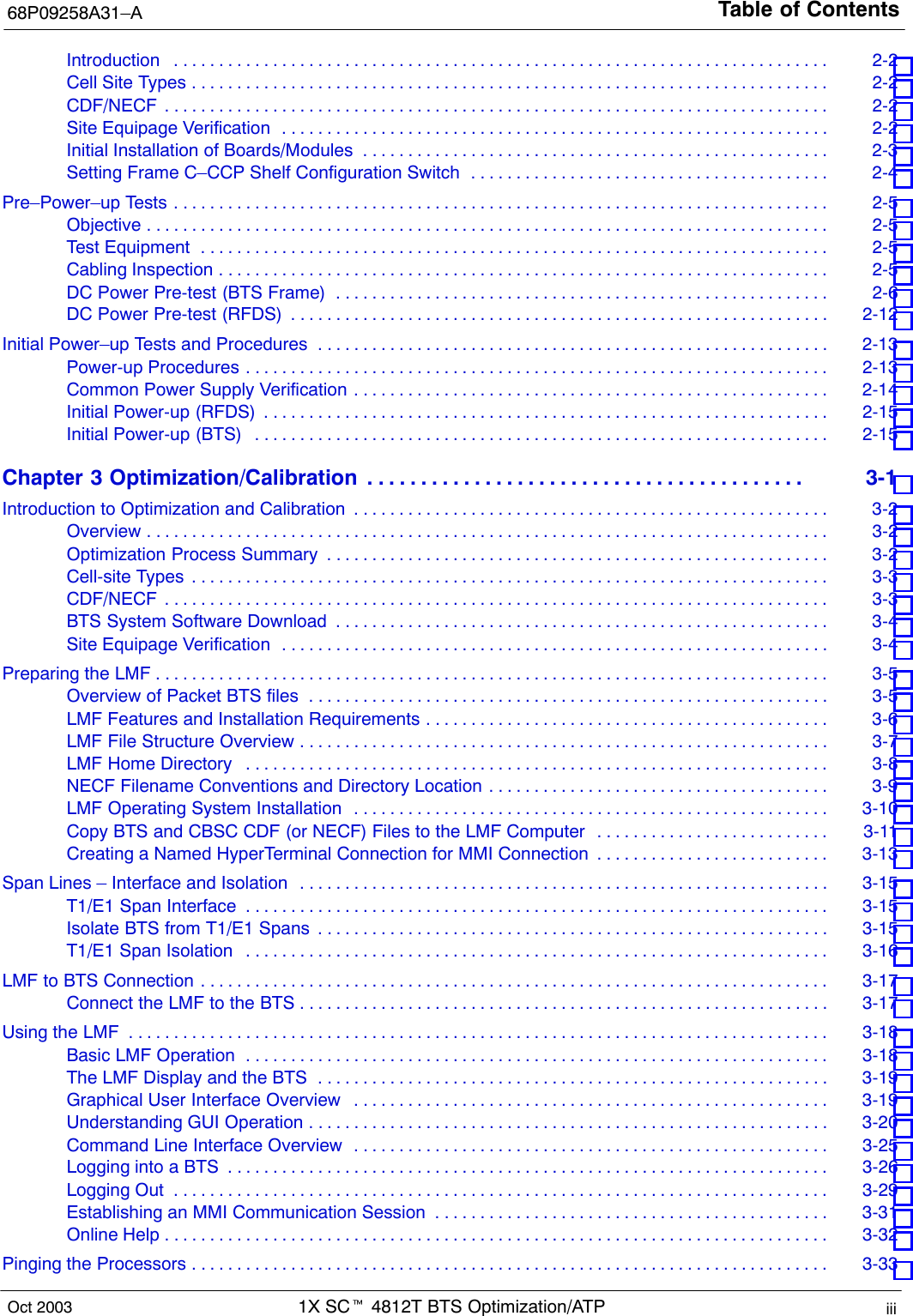 Table of Contents68P09258A31–A1X SCt 4812T BTS Optimization/ATP iiiOct 2003Introduction 2-2 . . . . . . . . . . . . . . . . . . . . . . . . . . . . . . . . . . . . . . . . . . . . . . . . . . . . . . . . . . . . . . . . . . . . . . . . . Cell Site Types 2-2 . . . . . . . . . . . . . . . . . . . . . . . . . . . . . . . . . . . . . . . . . . . . . . . . . . . . . . . . . . . . . . . . . . . . . . . CDF/NECF 2-2 . . . . . . . . . . . . . . . . . . . . . . . . . . . . . . . . . . . . . . . . . . . . . . . . . . . . . . . . . . . . . . . . . . . . . . . . . . Site Equipage Verification 2-2 . . . . . . . . . . . . . . . . . . . . . . . . . . . . . . . . . . . . . . . . . . . . . . . . . . . . . . . . . . . . . Initial Installation of Boards/Modules 2-3 . . . . . . . . . . . . . . . . . . . . . . . . . . . . . . . . . . . . . . . . . . . . . . . . . . . . Setting Frame C–CCP Shelf Configuration Switch 2-4 . . . . . . . . . . . . . . . . . . . . . . . . . . . . . . . . . . . . . . . . Pre–Power–up Tests 2-5 . . . . . . . . . . . . . . . . . . . . . . . . . . . . . . . . . . . . . . . . . . . . . . . . . . . . . . . . . . . . . . . . . . . . . . . . . Objective 2-5 . . . . . . . . . . . . . . . . . . . . . . . . . . . . . . . . . . . . . . . . . . . . . . . . . . . . . . . . . . . . . . . . . . . . . . . . . . . . Test Equipment 2-5 . . . . . . . . . . . . . . . . . . . . . . . . . . . . . . . . . . . . . . . . . . . . . . . . . . . . . . . . . . . . . . . . . . . . . . Cabling Inspection 2-5 . . . . . . . . . . . . . . . . . . . . . . . . . . . . . . . . . . . . . . . . . . . . . . . . . . . . . . . . . . . . . . . . . . . . DC Power Pre-test (BTS Frame) 2-6 . . . . . . . . . . . . . . . . . . . . . . . . . . . . . . . . . . . . . . . . . . . . . . . . . . . . . . . DC Power Pre-test (RFDS) 2-12 . . . . . . . . . . . . . . . . . . . . . . . . . . . . . . . . . . . . . . . . . . . . . . . . . . . . . . . . . . . . Initial Power–up Tests and Procedures 2-13 . . . . . . . . . . . . . . . . . . . . . . . . . . . . . . . . . . . . . . . . . . . . . . . . . . . . . . . . . Power-up Procedures 2-13 . . . . . . . . . . . . . . . . . . . . . . . . . . . . . . . . . . . . . . . . . . . . . . . . . . . . . . . . . . . . . . . . . Common Power Supply Verification 2-14 . . . . . . . . . . . . . . . . . . . . . . . . . . . . . . . . . . . . . . . . . . . . . . . . . . . . . Initial Power-up (RFDS) 2-15 . . . . . . . . . . . . . . . . . . . . . . . . . . . . . . . . . . . . . . . . . . . . . . . . . . . . . . . . . . . . . . . Initial Power-up (BTS) 2-15 . . . . . . . . . . . . . . . . . . . . . . . . . . . . . . . . . . . . . . . . . . . . . . . . . . . . . . . . . . . . . . . . Chapter 3 Optimization/Calibration 3-1 . . . . . . . . . . . . . . . . . . . . . . . . . . . . . . . . . . . . . . . . . Introduction to Optimization and Calibration 3-2 . . . . . . . . . . . . . . . . . . . . . . . . . . . . . . . . . . . . . . . . . . . . . . . . . . . . . Overview 3-2 . . . . . . . . . . . . . . . . . . . . . . . . . . . . . . . . . . . . . . . . . . . . . . . . . . . . . . . . . . . . . . . . . . . . . . . . . . . . Optimization Process Summary 3-2 . . . . . . . . . . . . . . . . . . . . . . . . . . . . . . . . . . . . . . . . . . . . . . . . . . . . . . . . Cell-site Types 3-3 . . . . . . . . . . . . . . . . . . . . . . . . . . . . . . . . . . . . . . . . . . . . . . . . . . . . . . . . . . . . . . . . . . . . . . . CDF/NECF 3-3 . . . . . . . . . . . . . . . . . . . . . . . . . . . . . . . . . . . . . . . . . . . . . . . . . . . . . . . . . . . . . . . . . . . . . . . . . . BTS System Software Download 3-4 . . . . . . . . . . . . . . . . . . . . . . . . . . . . . . . . . . . . . . . . . . . . . . . . . . . . . . . Site Equipage Verification 3-4 . . . . . . . . . . . . . . . . . . . . . . . . . . . . . . . . . . . . . . . . . . . . . . . . . . . . . . . . . . . . . Preparing the LMF 3-5 . . . . . . . . . . . . . . . . . . . . . . . . . . . . . . . . . . . . . . . . . . . . . . . . . . . . . . . . . . . . . . . . . . . . . . . . . . . Overview of Packet BTS files 3-5 . . . . . . . . . . . . . . . . . . . . . . . . . . . . . . . . . . . . . . . . . . . . . . . . . . . . . . . . . . LMF Features and Installation Requirements 3-6 . . . . . . . . . . . . . . . . . . . . . . . . . . . . . . . . . . . . . . . . . . . . . LMF File Structure Overview 3-7 . . . . . . . . . . . . . . . . . . . . . . . . . . . . . . . . . . . . . . . . . . . . . . . . . . . . . . . . . . . LMF Home Directory 3-8 . . . . . . . . . . . . . . . . . . . . . . . . . . . . . . . . . . . . . . . . . . . . . . . . . . . . . . . . . . . . . . . . . NECF Filename Conventions and Directory Location 3-9 . . . . . . . . . . . . . . . . . . . . . . . . . . . . . . . . . . . . . . LMF Operating System Installation 3-10 . . . . . . . . . . . . . . . . . . . . . . . . . . . . . . . . . . . . . . . . . . . . . . . . . . . . . Copy BTS and CBSC CDF (or NECF) Files to the LMF Computer 3-11 . . . . . . . . . . . . . . . . . . . . . . . . . . Creating a Named HyperTerminal Connection for MMI Connection 3-13 . . . . . . . . . . . . . . . . . . . . . . . . . . Span Lines – Interface and Isolation 3-15 . . . . . . . . . . . . . . . . . . . . . . . . . . . . . . . . . . . . . . . . . . . . . . . . . . . . . . . . . . . T1/E1 Span Interface 3-15 . . . . . . . . . . . . . . . . . . . . . . . . . . . . . . . . . . . . . . . . . . . . . . . . . . . . . . . . . . . . . . . . . Isolate BTS from T1/E1 Spans 3-15 . . . . . . . . . . . . . . . . . . . . . . . . . . . . . . . . . . . . . . . . . . . . . . . . . . . . . . . . . T1/E1 Span Isolation 3-16 . . . . . . . . . . . . . . . . . . . . . . . . . . . . . . . . . . . . . . . . . . . . . . . . . . . . . . . . . . . . . . . . . LMF to BTS Connection 3-17 . . . . . . . . . . . . . . . . . . . . . . . . . . . . . . . . . . . . . . . . . . . . . . . . . . . . . . . . . . . . . . . . . . . . . . Connect the LMF to the BTS 3-17 . . . . . . . . . . . . . . . . . . . . . . . . . . . . . . . . . . . . . . . . . . . . . . . . . . . . . . . . . . . Using the LMF 3-18 . . . . . . . . . . . . . . . . . . . . . . . . . . . . . . . . . . . . . . . . . . . . . . . . . . . . . . . . . . . . . . . . . . . . . . . . . . . . . . Basic LMF Operation 3-18 . . . . . . . . . . . . . . . . . . . . . . . . . . . . . . . . . . . . . . . . . . . . . . . . . . . . . . . . . . . . . . . . . The LMF Display and the BTS 3-19 . . . . . . . . . . . . . . . . . . . . . . . . . . . . . . . . . . . . . . . . . . . . . . . . . . . . . . . . . Graphical User Interface Overview 3-19 . . . . . . . . . . . . . . . . . . . . . . . . . . . . . . . . . . . . . . . . . . . . . . . . . . . . . Understanding GUI Operation 3-20 . . . . . . . . . . . . . . . . . . . . . . . . . . . . . . . . . . . . . . . . . . . . . . . . . . . . . . . . . . Command Line Interface Overview 3-25 . . . . . . . . . . . . . . . . . . . . . . . . . . . . . . . . . . . . . . . . . . . . . . . . . . . . . Logging into a BTS 3-26 . . . . . . . . . . . . . . . . . . . . . . . . . . . . . . . . . . . . . . . . . . . . . . . . . . . . . . . . . . . . . . . . . . . Logging Out 3-29 . . . . . . . . . . . . . . . . . . . . . . . . . . . . . . . . . . . . . . . . . . . . . . . . . . . . . . . . . . . . . . . . . . . . . . . . . Establishing an MMI Communication Session 3-31 . . . . . . . . . . . . . . . . . . . . . . . . . . . . . . . . . . . . . . . . . . . . Online Help 3-32 . . . . . . . . . . . . . . . . . . . . . . . . . . . . . . . . . . . . . . . . . . . . . . . . . . . . . . . . . . . . . . . . . . . . . . . . . . Pinging the Processors 3-33 . . . . . . . . . . . . . . . . . . . . . . . . . . . . . . . . . . . . . . . . . . . . . . . . . . . . . . . . . . . . . . . . . . . . . . . 