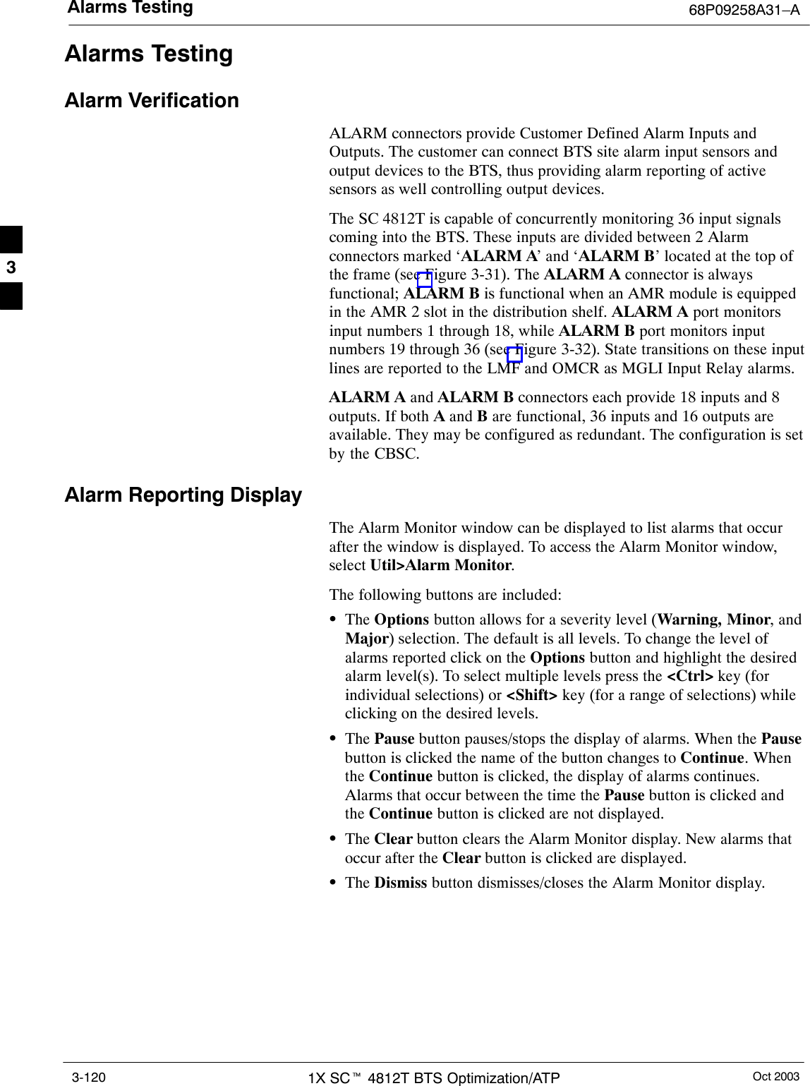 Alarms Testing 68P09258A31–AOct 20031X SCt 4812T BTS Optimization/ATP3-120Alarms TestingAlarm VerificationALARM connectors provide Customer Defined Alarm Inputs andOutputs. The customer can connect BTS site alarm input sensors andoutput devices to the BTS, thus providing alarm reporting of activesensors as well controlling output devices.The SC 4812T is capable of concurrently monitoring 36 input signalscoming into the BTS. These inputs are divided between 2 Alarmconnectors marked ‘ALARM A’ and ‘ALARM B’ located at the top ofthe frame (see Figure 3-31). The ALARM A connector is alwaysfunctional; ALARM B is functional when an AMR module is equippedin the AMR 2 slot in the distribution shelf. ALARM A port monitorsinput numbers 1 through 18, while ALARM B port monitors inputnumbers 19 through 36 (see Figure 3-32). State transitions on these inputlines are reported to the LMF and OMCR as MGLI Input Relay alarms.ALARM A and ALARM B connectors each provide 18 inputs and 8outputs. If both A and B are functional, 36 inputs and 16 outputs areavailable. They may be configured as redundant. The configuration is setby the CBSC.Alarm Reporting DisplayThe Alarm Monitor window can be displayed to list alarms that occurafter the window is displayed. To access the Alarm Monitor window,select Util&gt;Alarm Monitor.The following buttons are included:SThe Options button allows for a severity level (Warning, Minor, andMajor) selection. The default is all levels. To change the level ofalarms reported click on the Options button and highlight the desiredalarm level(s). To select multiple levels press the &lt;Ctrl&gt; key (forindividual selections) or &lt;Shift&gt; key (for a range of selections) whileclicking on the desired levels.SThe Pause button pauses/stops the display of alarms. When the Pausebutton is clicked the name of the button changes to Continue. Whenthe Continue button is clicked, the display of alarms continues.Alarms that occur between the time the Pause button is clicked andthe Continue button is clicked are not displayed.SThe Clear button clears the Alarm Monitor display. New alarms thatoccur after the Clear button is clicked are displayed.SThe Dismiss button dismisses/closes the Alarm Monitor display.3