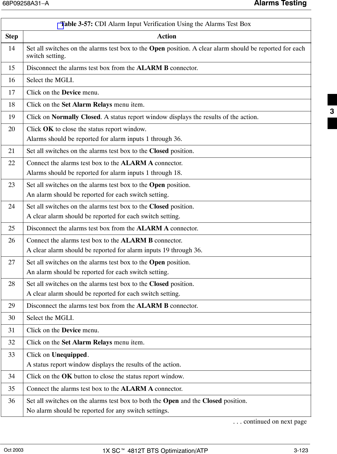 Alarms Testing68P09258A31–AOct 2003 1X SCt 4812T BTS Optimization/ATP 3-123Table 3-57: CDI Alarm Input Verification Using the Alarms Test BoxStep Action14 Set all switches on the alarms test box to the Open position. A clear alarm should be reported for eachswitch setting.15 Disconnect the alarms test box from the ALARM B connector.16 Select the MGLI.17 Click on the Device menu.18 Click on the Set Alarm Relays menu item.19 Click on Normally Closed. A status report window displays the results of the action.20 Click OK to close the status report window.Alarms should be reported for alarm inputs 1 through 36.21 Set all switches on the alarms test box to the Closed position.22 Connect the alarms test box to the ALARM A connector.Alarms should be reported for alarm inputs 1 through 18.23 Set all switches on the alarms test box to the Open position.An alarm should be reported for each switch setting.24 Set all switches on the alarms test box to the Closed position.A clear alarm should be reported for each switch setting.25 Disconnect the alarms test box from the ALARM A connector.26 Connect the alarms test box to the ALARM B connector.A clear alarm should be reported for alarm inputs 19 through 36.27 Set all switches on the alarms test box to the Open position.An alarm should be reported for each switch setting.28 Set all switches on the alarms test box to the Closed position.A clear alarm should be reported for each switch setting.29 Disconnect the alarms test box from the ALARM B connector.30 Select the MGLI.31 Click on the Device menu.32 Click on the Set Alarm Relays menu item.33 Click on Unequipped.A status report window displays the results of the action.34 Click on the OK button to close the status report window.35 Connect the alarms test box to the ALARM A connector.36 Set all switches on the alarms test box to both the Open and the Closed position.No alarm should be reported for any switch settings.. . . continued on next page3