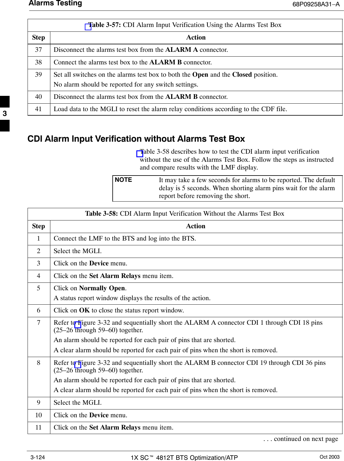 Alarms Testing 68P09258A31–AOct 20031X SCt 4812T BTS Optimization/ATP3-124Table 3-57: CDI Alarm Input Verification Using the Alarms Test BoxStep Action37 Disconnect the alarms test box from the ALARM A connector.38 Connect the alarms test box to the ALARM B connector.39 Set all switches on the alarms test box to both the Open and the Closed position.No alarm should be reported for any switch settings.40 Disconnect the alarms test box from the ALARM B connector.41 Load data to the MGLI to reset the alarm relay conditions according to the CDF file. CDI Alarm Input Verification without Alarms Test BoxTable 3-58 describes how to test the CDI alarm input verificationwithout the use of the Alarms Test Box. Follow the steps as instructedand compare results with the LMF display.NOTE It may take a few seconds for alarms to be reported. The defaultdelay is 5 seconds. When shorting alarm pins wait for the alarmreport before removing the short.Table 3-58: CDI Alarm Input Verification Without the Alarms Test BoxStep Action1Connect the LMF to the BTS and log into the BTS.2Select the MGLI.3Click on the Device menu.4Click on the Set Alarm Relays menu item.5Click on Normally Open.A status report window displays the results of the action.6Click on OK to close the status report window.7Refer to Figure 3-32 and sequentially short the ALARM A connector CDI 1 through CDI 18 pins(25–26 through 59–60) together.An alarm should be reported for each pair of pins that are shorted.A clear alarm should be reported for each pair of pins when the short is removed.8Refer to Figure 3-32 and sequentially short the ALARM B connector CDI 19 through CDI 36 pins(25–26 through 59–60) together.An alarm should be reported for each pair of pins that are shorted.A clear alarm should be reported for each pair of pins when the short is removed.9Select the MGLI.10 Click on the Device menu.11 Click on the Set Alarm Relays menu item.. . . continued on next page3