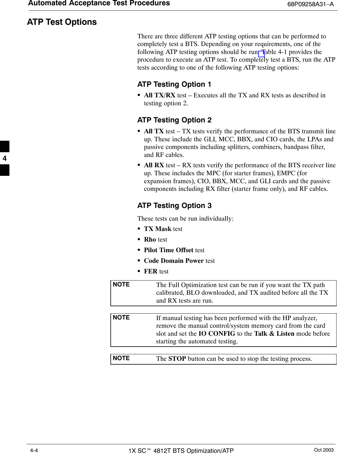 Automated Acceptance Test Procedures 68P09258A31–AOct 20031X SCt 4812T BTS Optimization/ATP4-4ATP Test OptionsThere are three different ATP testing options that can be performed tocompletely test a BTS. Depending on your requirements, one of thefollowing ATP testing options should be run. Table 4-1 provides theprocedure to execute an ATP test. To completely test a BTS, run the ATPtests according to one of the following ATP testing options:ATP Testing Option 1SAll TX/RX test – Executes all the TX and RX tests as described intesting option 2.ATP Testing Option 2SAll TX test – TX tests verify the performance of the BTS transmit lineup. These include the GLI, MCC, BBX, and CIO cards, the LPAs andpassive components including splitters, combiners, bandpass filter,and RF cables.SAll RX test – RX tests verify the performance of the BTS receiver lineup. These includes the MPC (for starter frames), EMPC (forexpansion frames), CIO, BBX, MCC, and GLI cards and the passivecomponents including RX filter (starter frame only), and RF cables.ATP Testing Option 3These tests can be run individually:STX Mask testSRho testSPilot Time Offset testSCode Domain Power testSFER testNOTE The Full Optimization test can be run if you want the TX pathcalibrated, BLO downloaded, and TX audited before all the TXand RX tests are run.NOTE If manual testing has been performed with the HP analyzer,remove the manual control/system memory card from the cardslot and set the IO CONFIG to the Talk &amp; Listen mode beforestarting the automated testing.NOTE The STOP button can be used to stop the testing process.4