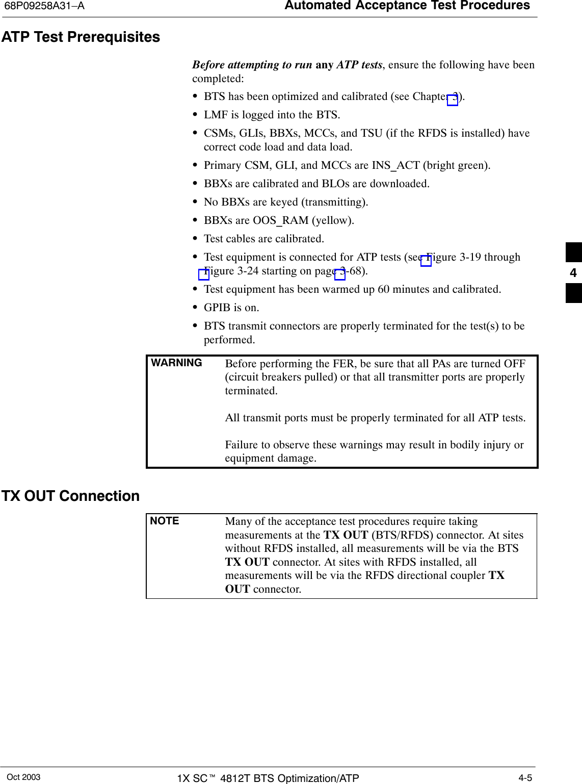 Automated Acceptance Test Procedures68P09258A31–AOct 2003 1X SCt 4812T BTS Optimization/ATP 4-5ATP Test PrerequisitesBefore attempting to run any ATP tests, ensure the following have beencompleted:SBTS has been optimized and calibrated (see Chapter 3).SLMF is logged into the BTS.SCSMs, GLIs, BBXs, MCCs, and TSU (if the RFDS is installed) havecorrect code load and data load.SPrimary CSM, GLI, and MCCs are INS_ACT (bright green).SBBXs are calibrated and BLOs are downloaded.SNo BBXs are keyed (transmitting).SBBXs are OOS_RAM (yellow).STest cables are calibrated.STest equipment is connected for ATP tests (see Figure 3-19 throughFigure 3-24 starting on page 3-68).STest equipment has been warmed up 60 minutes and calibrated.SGPIB is on.SBTS transmit connectors are properly terminated for the test(s) to beperformed.WARNING Before performing the FER, be sure that all PAs are turned OFF(circuit breakers pulled) or that all transmitter ports are properlyterminated.All transmit ports must be properly terminated for all ATP tests.Failure to observe these warnings may result in bodily injury orequipment damage.TX OUT ConnectionNOTE Many of the acceptance test procedures require takingmeasurements at the TX OUT (BTS/RFDS) connector. At siteswithout RFDS installed, all measurements will be via the BTSTX OUT connector. At sites with RFDS installed, allmeasurements will be via the RFDS directional coupler TXOUT connector.4