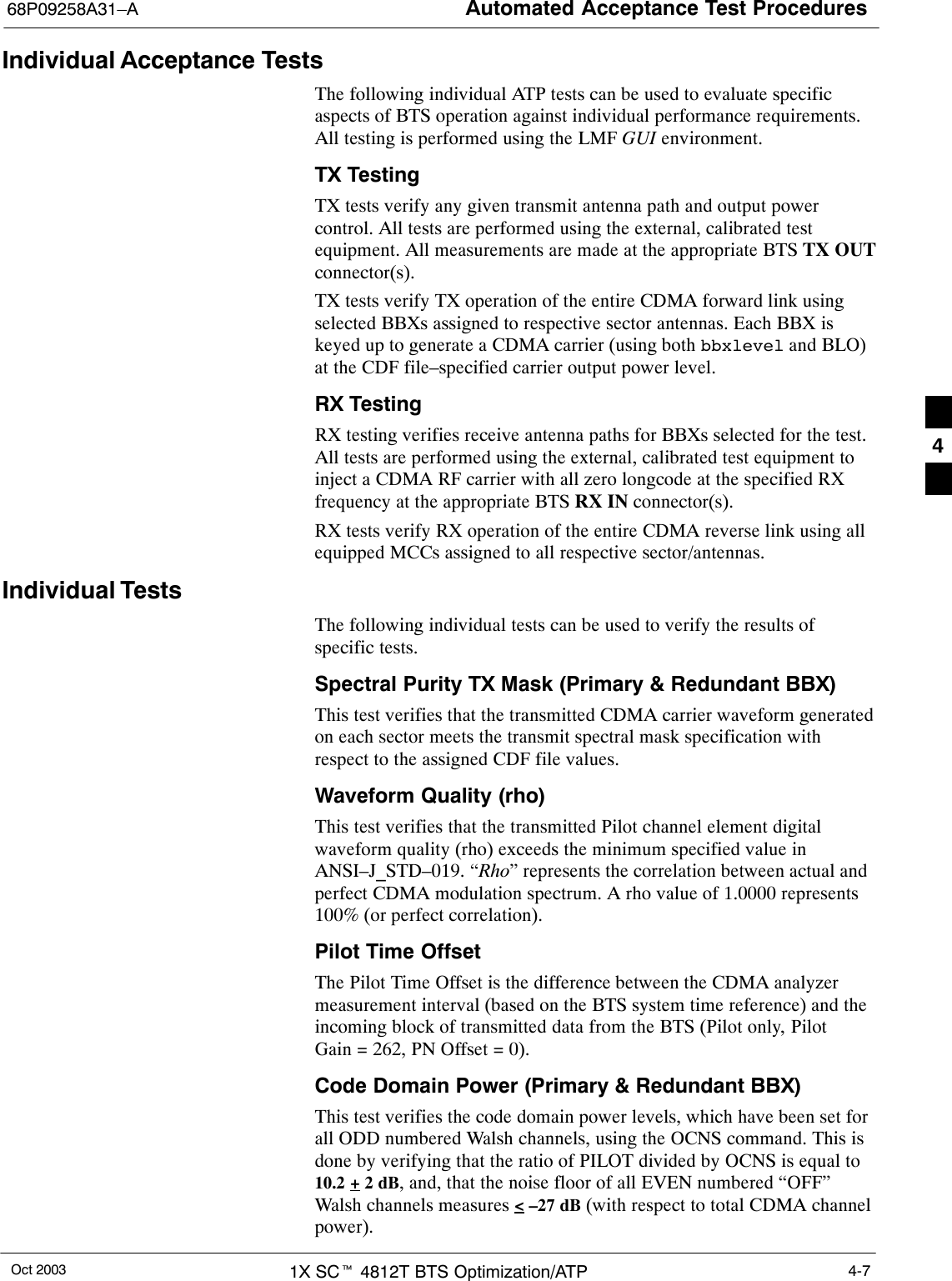 Automated Acceptance Test Procedures68P09258A31–AOct 2003 1X SCt 4812T BTS Optimization/ATP 4-7Individual Acceptance TestsThe following individual ATP tests can be used to evaluate specificaspects of BTS operation against individual performance requirements.All testing is performed using the LMF GUI environment.TX TestingTX tests verify any given transmit antenna path and output powercontrol. All tests are performed using the external, calibrated testequipment. All measurements are made at the appropriate BTS TX OUTconnector(s).TX tests verify TX operation of the entire CDMA forward link usingselected BBXs assigned to respective sector antennas. Each BBX iskeyed up to generate a CDMA carrier (using both bbxlevel and BLO)at the CDF file–specified carrier output power level.RX TestingRX testing verifies receive antenna paths for BBXs selected for the test.All tests are performed using the external, calibrated test equipment toinject a CDMA RF carrier with all zero longcode at the specified RXfrequency at the appropriate BTS RX IN connector(s).RX tests verify RX operation of the entire CDMA reverse link using allequipped MCCs assigned to all respective sector/antennas.Individual TestsThe following individual tests can be used to verify the results ofspecific tests.Spectral Purity TX Mask (Primary &amp; Redundant BBX)This test verifies that the transmitted CDMA carrier waveform generatedon each sector meets the transmit spectral mask specification withrespect to the assigned CDF file values.Waveform Quality (rho)This test verifies that the transmitted Pilot channel element digitalwaveform quality (rho) exceeds the minimum specified value inANSI–J_STD–019. “Rho” represents the correlation between actual andperfect CDMA modulation spectrum. A rho value of 1.0000 represents100% (or perfect correlation).Pilot Time OffsetThe Pilot Time Offset is the difference between the CDMA analyzermeasurement interval (based on the BTS system time reference) and theincoming block of transmitted data from the BTS (Pilot only, PilotGain = 262, PN Offset = 0).Code Domain Power (Primary &amp; Redundant BBX)This test verifies the code domain power levels, which have been set forall ODD numbered Walsh channels, using the OCNS command. This isdone by verifying that the ratio of PILOT divided by OCNS is equal to10.2 + 2 dB, and, that the noise floor of all EVEN numbered “OFF”Walsh channels measures &lt; –27 dB (with respect to total CDMA channelpower).4