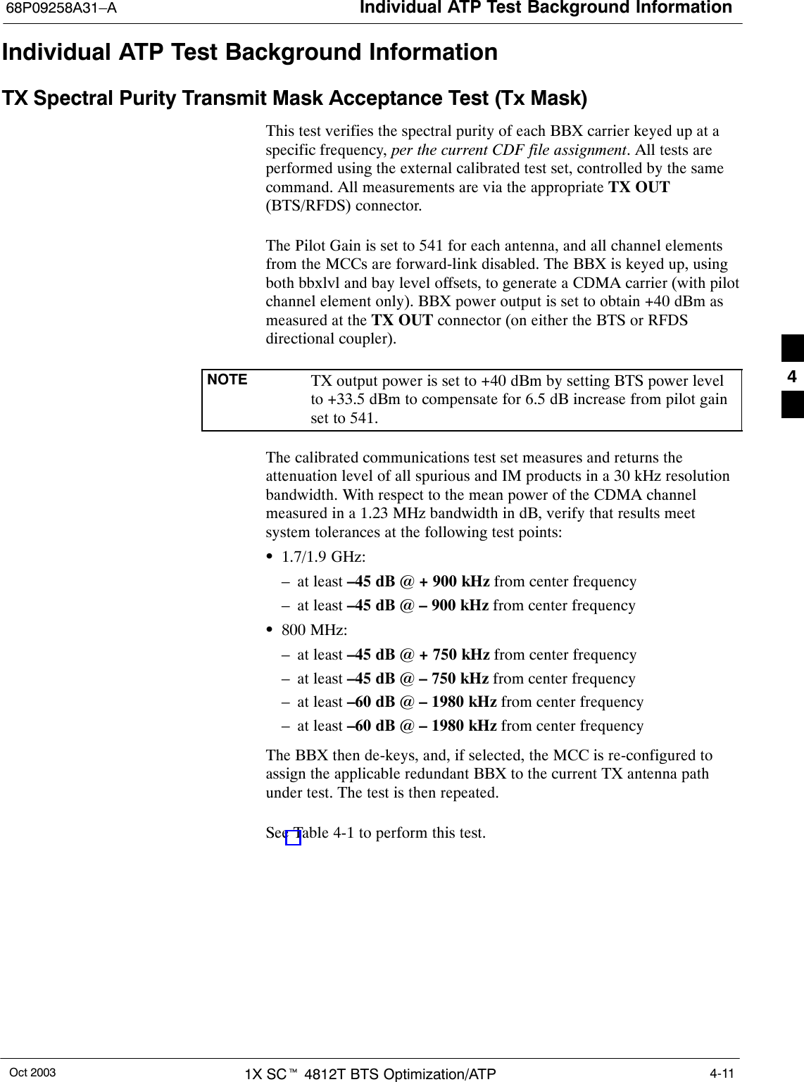 Individual ATP Test Background Information68P09258A31–AOct 2003 1X SCt 4812T BTS Optimization/ATP 4-11Individual ATP Test Background InformationTX Spectral Purity Transmit Mask Acceptance Test (Tx Mask)This test verifies the spectral purity of each BBX carrier keyed up at aspecific frequency, per the current CDF file assignment. All tests areperformed using the external calibrated test set, controlled by the samecommand. All measurements are via the appropriate TX OUT(BTS/RFDS) connector.The Pilot Gain is set to 541 for each antenna, and all channel elementsfrom the MCCs are forward-link disabled. The BBX is keyed up, usingboth bbxlvl and bay level offsets, to generate a CDMA carrier (with pilotchannel element only). BBX power output is set to obtain +40 dBm asmeasured at the TX OUT connector (on either the BTS or RFDSdirectional coupler).NOTE TX output power is set to +40 dBm by setting BTS power levelto +33.5 dBm to compensate for 6.5 dB increase from pilot gainset to 541.The calibrated communications test set measures and returns theattenuation level of all spurious and IM products in a 30 kHz resolutionbandwidth. With respect to the mean power of the CDMA channelmeasured in a 1.23 MHz bandwidth in dB, verify that results meetsystem tolerances at the following test points:S1.7/1.9 GHz:– at least –45 dB @ + 900 kHz from center frequency– at least –45 dB @ – 900 kHz from center frequencyS800 MHz:– at least –45 dB @ + 750 kHz from center frequency– at least –45 dB @ – 750 kHz from center frequency– at least –60 dB @ – 1980 kHz from center frequency– at least –60 dB @ – 1980 kHz from center frequencyThe BBX then de-keys, and, if selected, the MCC is re-configured toassign the applicable redundant BBX to the current TX antenna pathunder test. The test is then repeated.See Table 4-1 to perform this test.4