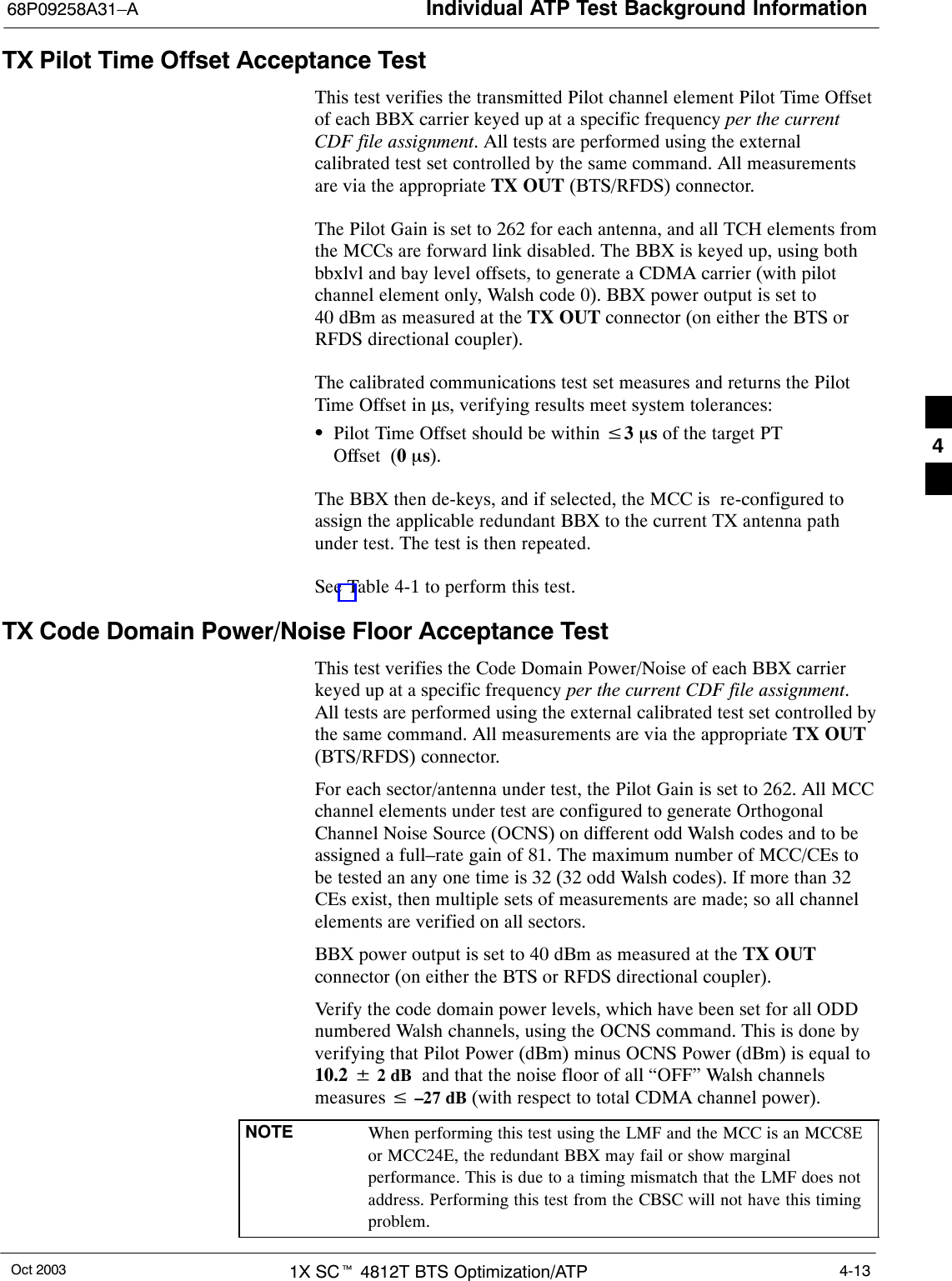 Individual ATP Test Background Information68P09258A31–AOct 2003 1X SCt 4812T BTS Optimization/ATP 4-13TX Pilot Time Offset Acceptance TestThis test verifies the transmitted Pilot channel element Pilot Time Offsetof each BBX carrier keyed up at a specific frequency per the currentCDF file assignment. All tests are performed using the externalcalibrated test set controlled by the same command. All measurementsare via the appropriate TX OUT (BTS/RFDS) connector.The Pilot Gain is set to 262 for each antenna, and all TCH elements fromthe MCCs are forward link disabled. The BBX is keyed up, using bothbbxlvl and bay level offsets, to generate a CDMA carrier (with pilotchannel element only, Walsh code 0). BBX power output is set to40 dBm as measured at the TX OUT connector (on either the BTS orRFDS directional coupler).The calibrated communications test set measures and returns the PilotTime Offset in µs, verifying results meet system tolerances:SPilot Time Offset should be within v3 ms of the target PTOffset (0ms).The BBX then de-keys, and if selected, the MCC is  re-configured toassign the applicable redundant BBX to the current TX antenna pathunder test. The test is then repeated.See Table 4-1 to perform this test.TX Code Domain Power/Noise Floor Acceptance TestThis test verifies the Code Domain Power/Noise of each BBX carrierkeyed up at a specific frequency per the current CDF file assignment.All tests are performed using the external calibrated test set controlled bythe same command. All measurements are via the appropriate TX OUT(BTS/RFDS) connector.For each sector/antenna under test, the Pilot Gain is set to 262. All MCCchannel elements under test are configured to generate OrthogonalChannel Noise Source (OCNS) on different odd Walsh codes and to beassigned a full–rate gain of 81. The maximum number of MCC/CEs tobe tested an any one time is 32 (32 odd Walsh codes). If more than 32CEs exist, then multiple sets of measurements are made; so all channelelements are verified on all sectors.BBX power output is set to 40 dBm as measured at the TX OUTconnector (on either the BTS or RFDS directional coupler).Verify the code domain power levels, which have been set for all ODDnumbered Walsh channels, using the OCNS command. This is done byverifying that Pilot Power (dBm) minus OCNS Power (dBm) is equal to10.2 $ 2 dB  and that the noise floor of all “OFF” Walsh channelsmeasures v –27 dB (with respect to total CDMA channel power).NOTE When performing this test using the LMF and the MCC is an MCC8Eor MCC24E, the redundant BBX may fail or show marginalperformance. This is due to a timing mismatch that the LMF does notaddress. Performing this test from the CBSC will not have this timingproblem.4