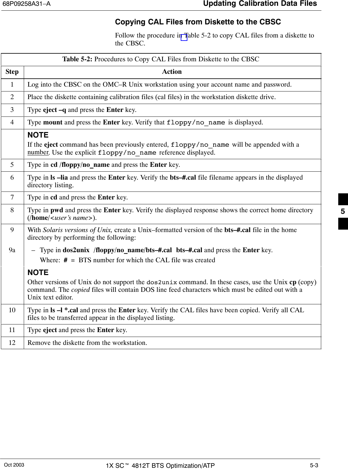 Updating Calibration Data Files68P09258A31–AOct 2003 1X SCt 4812T BTS Optimization/ATP 5-3Copying CAL Files from Diskette to the CBSCFollow the procedure in Table 5-2 to copy CAL files from a diskette tothe CBSC.Table 5-2: Procedures to Copy CAL Files from Diskette to the CBSCStep Action1Log into the CBSC on the OMC–R Unix workstation using your account name and password.2Place the diskette containing calibration files (cal files) in the workstation diskette drive.3 Type eject –q and press the Enter key.4 Type mount and press the Enter key. Verify that floppy/no_name  is displayed.NOTEIf the eject command has been previously entered, floppy/no_name  will be appended with anumber. Use the explicit floppy/no_name  reference displayed.5Type in cd /floppy/no_name and press the Enter key.6Type in ls –lia and press the Enter key. Verify the bts–#.cal file filename appears in the displayeddirectory listing.7Type in cd and press the Enter key.8Type in pwd and press the Enter key. Verify the displayed response shows the correct home directory(/home/&lt;user’s name&gt;).9 With Solaris versions of Unix, create a Unix–formatted version of the bts–#.cal file in the homedirectory by performing the following:9a – Type in dos2unix  /floppy/no_name/bts–#.cal  bts–#.cal and press the Enter key.Where:  #  =  BTS number for which the CAL file was createdNOTEOther versions of Unix do not support the dos2unix command. In these cases, use the Unix cp (copy)command. The copied files will contain DOS line feed characters which must be edited out with aUnix text editor.10 Type in ls –l *.cal and press the Enter key. Verify the CAL files have been copied. Verify all CALfiles to be transferred appear in the displayed listing.11 Type eject and press the Enter key.12 Remove the diskette from the workstation. 5