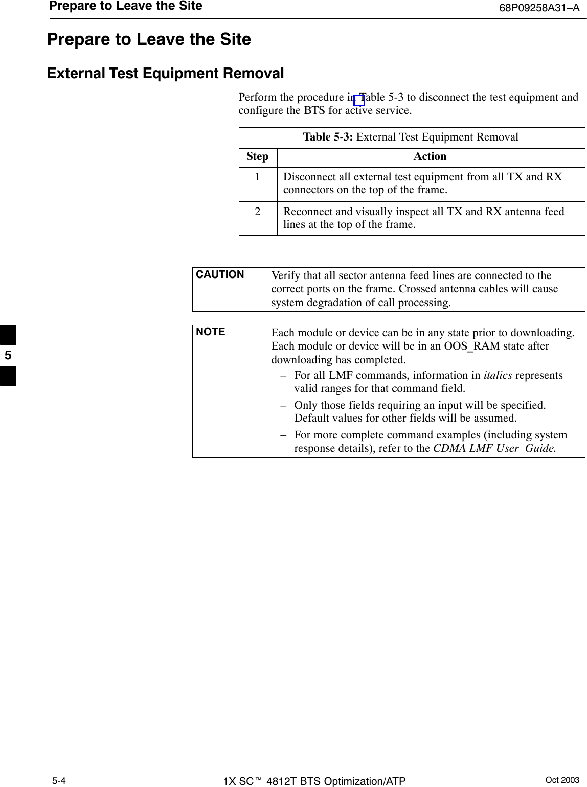 Prepare to Leave the Site 68P09258A31–AOct 20031X SCt 4812T BTS Optimization/ATP5-4Prepare to Leave the SiteExternal Test Equipment RemovalPerform the procedure in Table 5-3 to disconnect the test equipment andconfigure the BTS for active service.Table 5-3: External Test Equipment RemovalStep Action1Disconnect all external test equipment from all TX and RXconnectors on the top of the frame.2Reconnect and visually inspect all TX and RX antenna feedlines at the top of the frame.CAUTION Verify that all sector antenna feed lines are connected to thecorrect ports on the frame. Crossed antenna cables will causesystem degradation of call processing.NOTE Each module or device can be in any state prior to downloading.Each module or device will be in an OOS_RAM state afterdownloading has completed.– For all LMF commands, information in italics representsvalid ranges for that command field.– Only those fields requiring an input will be specified.Default values for other fields will be assumed.– For more complete command examples (including systemresponse details), refer to the CDMA LMF User  Guide.5