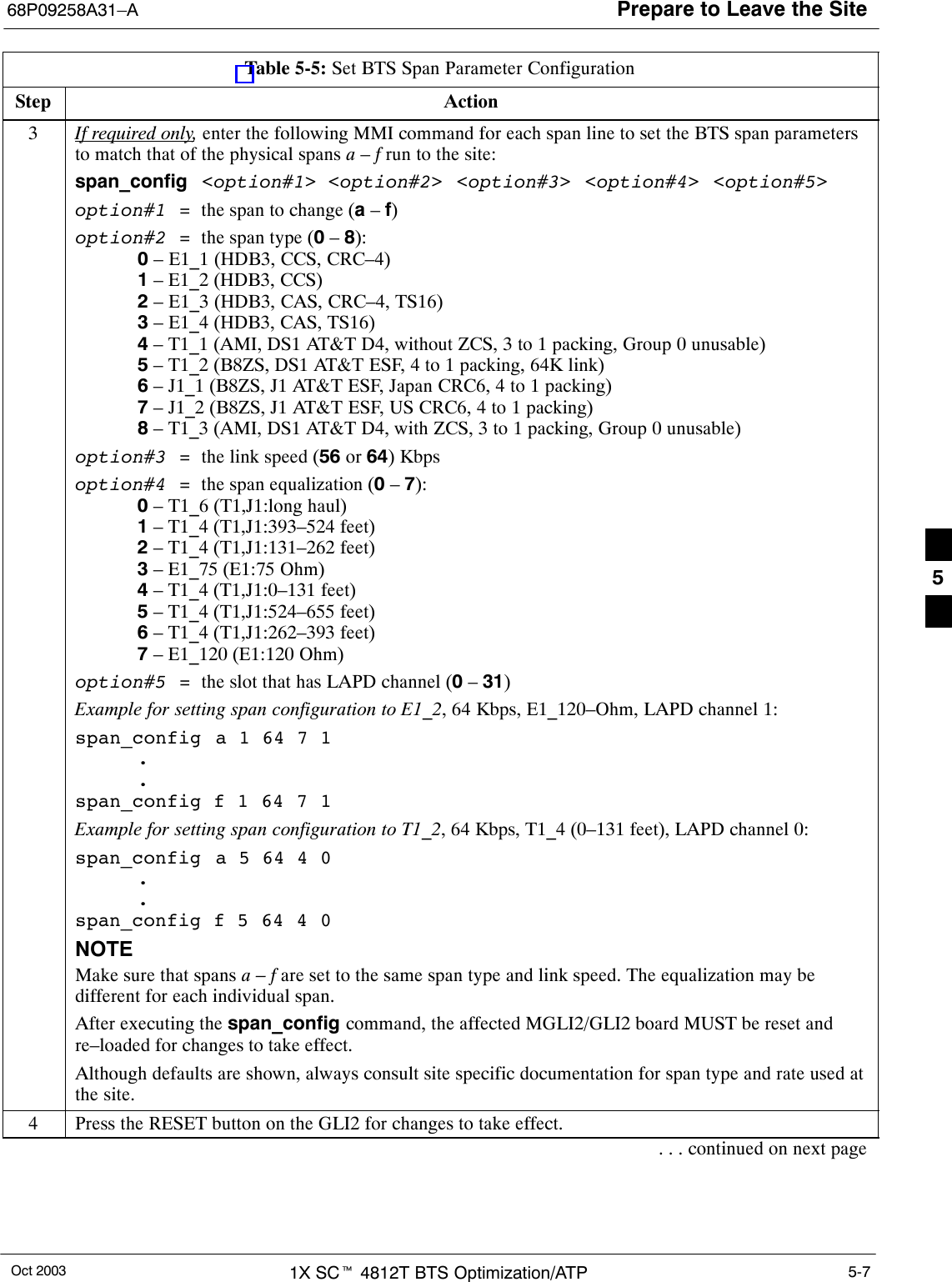 Prepare to Leave the Site68P09258A31–AOct 2003 1X SCt 4812T BTS Optimization/ATP 5-7Table 5-5: Set BTS Span Parameter ConfigurationStep Action3If required only, enter the following MMI command for each span line to set the BTS span parametersto match that of the physical spans a – f run to the site:span_config &lt;option#1&gt; &lt;option#2&gt;  &lt;option#3&gt;  &lt;option#4&gt; &lt;option#5&gt;option#1  =  the span to change (a – f)option#2  =  the span type (0 – 8):0 – E1_1 (HDB3, CCS, CRC–4)1 – E1_2 (HDB3, CCS)2 – E1_3 (HDB3, CAS, CRC–4, TS16)3 – E1_4 (HDB3, CAS, TS16)4 – T1_1 (AMI, DS1 AT&amp;T D4, without ZCS, 3 to 1 packing, Group 0 unusable)5 – T1_2 (B8ZS, DS1 AT&amp;T ESF, 4 to 1 packing, 64K link)6 – J1_1 (B8ZS, J1 AT&amp;T ESF, Japan CRC6, 4 to 1 packing)7 – J1_2 (B8ZS, J1 AT&amp;T ESF, US CRC6, 4 to 1 packing)8 – T1_3 (AMI, DS1 AT&amp;T D4, with ZCS, 3 to 1 packing, Group 0 unusable)option#3  =  the link speed (56 or 64) Kbpsoption#4  =  the span equalization (0 – 7):0 – T1_6 (T1,J1:long haul)1 – T1_4 (T1,J1:393–524 feet)2 – T1_4 (T1,J1:131–262 feet)3 – E1_75 (E1:75 Ohm)4 – T1_4 (T1,J1:0–131 feet)5 – T1_4 (T1,J1:524–655 feet)6 – T1_4 (T1,J1:262–393 feet)7 – E1_120 (E1:120 Ohm)option#5  =  the slot that has LAPD channel (0 – 31)Example for setting span configuration to E1_2, 64 Kbps, E1_120–Ohm, LAPD channel 1:span_config  a 1 64 7 1..span_config f 1 64 7 1Example for setting span configuration to T1_2, 64 Kbps, T1_4 (0–131 feet), LAPD channel 0:span_config  a 5 64 4 0..span_config f 5 64 4 0NOTEMake sure that spans a – f are set to the same span type and link speed. The equalization may bedifferent for each individual span.After executing the span_config command, the affected MGLI2/GLI2 board MUST be reset andre–loaded for changes to take effect.Although defaults are shown, always consult site specific documentation for span type and rate used atthe site.4Press the RESET button on the GLI2 for changes to take effect.. . . continued on next page5