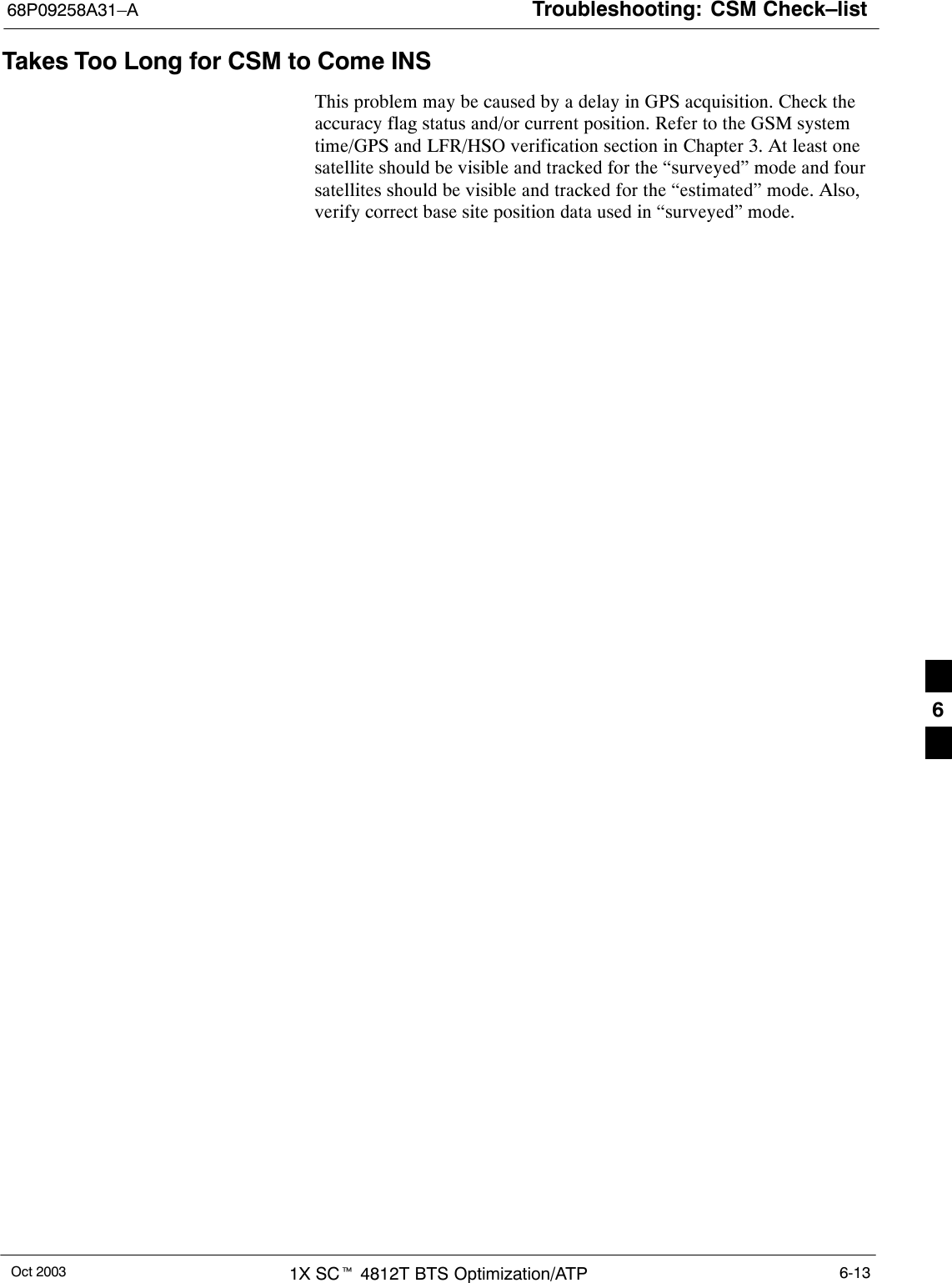 Troubleshooting: CSM Check–list68P09258A31–AOct 2003 1X SCt 4812T BTS Optimization/ATP 6-13Takes Too Long for CSM to Come INSThis problem may be caused by a delay in GPS acquisition. Check theaccuracy flag status and/or current position. Refer to the GSM systemtime/GPS and LFR/HSO verification section in Chapter 3. At least onesatellite should be visible and tracked for the “surveyed” mode and foursatellites should be visible and tracked for the “estimated” mode. Also,verify correct base site position data used in “surveyed” mode.6