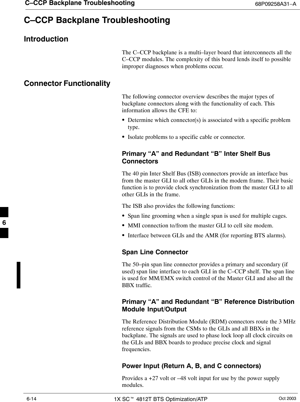 C–CCP Backplane Troubleshooting 68P09258A31–AOct 20031X SCt 4812T BTS Optimization/ATP6-14C–CCP Backplane TroubleshootingIntroductionThe C–CCP backplane is a multi–layer board that interconnects all theC–CCP modules. The complexity of this board lends itself to possibleimproper diagnoses when problems occur.Connector FunctionalityThe following connector overview describes the major types ofbackplane connectors along with the functionality of each. Thisinformation allows the CFE to:SDetermine which connector(s) is associated with a specific problemtype.SIsolate problems to a specific cable or connector.Primary “A” and Redundant “B” Inter Shelf BusConnectorsThe 40 pin Inter Shelf Bus (ISB) connectors provide an interface busfrom the master GLI to all other GLIs in the modem frame. Their basicfunction is to provide clock synchronization from the master GLI to allother GLIs in the frame.The ISB also provides the following functions:SSpan line grooming when a single span is used for multiple cages.SMMI connection to/from the master GLI to cell site modem.SInterface between GLIs and the AMR (for reporting BTS alarms).Span Line ConnectorThe 50–pin span line connector provides a primary and secondary (ifused) span line interface to each GLI in the C–CCP shelf. The span lineis used for MM/EMX switch control of the Master GLI and also all theBBX traffic.Primary “A” and Redundant “B” Reference DistributionModule Input/OutputThe Reference Distribution Module (RDM) connectors route the 3 MHzreference signals from the CSMs to the GLIs and all BBXs in thebackplane. The signals are used to phase lock loop all clock circuits onthe GLIs and BBX boards to produce precise clock and signalfrequencies.Power Input (Return A, B, and C connectors)Provides a +27 volt or –48 volt input for use by the power supplymodules.6
