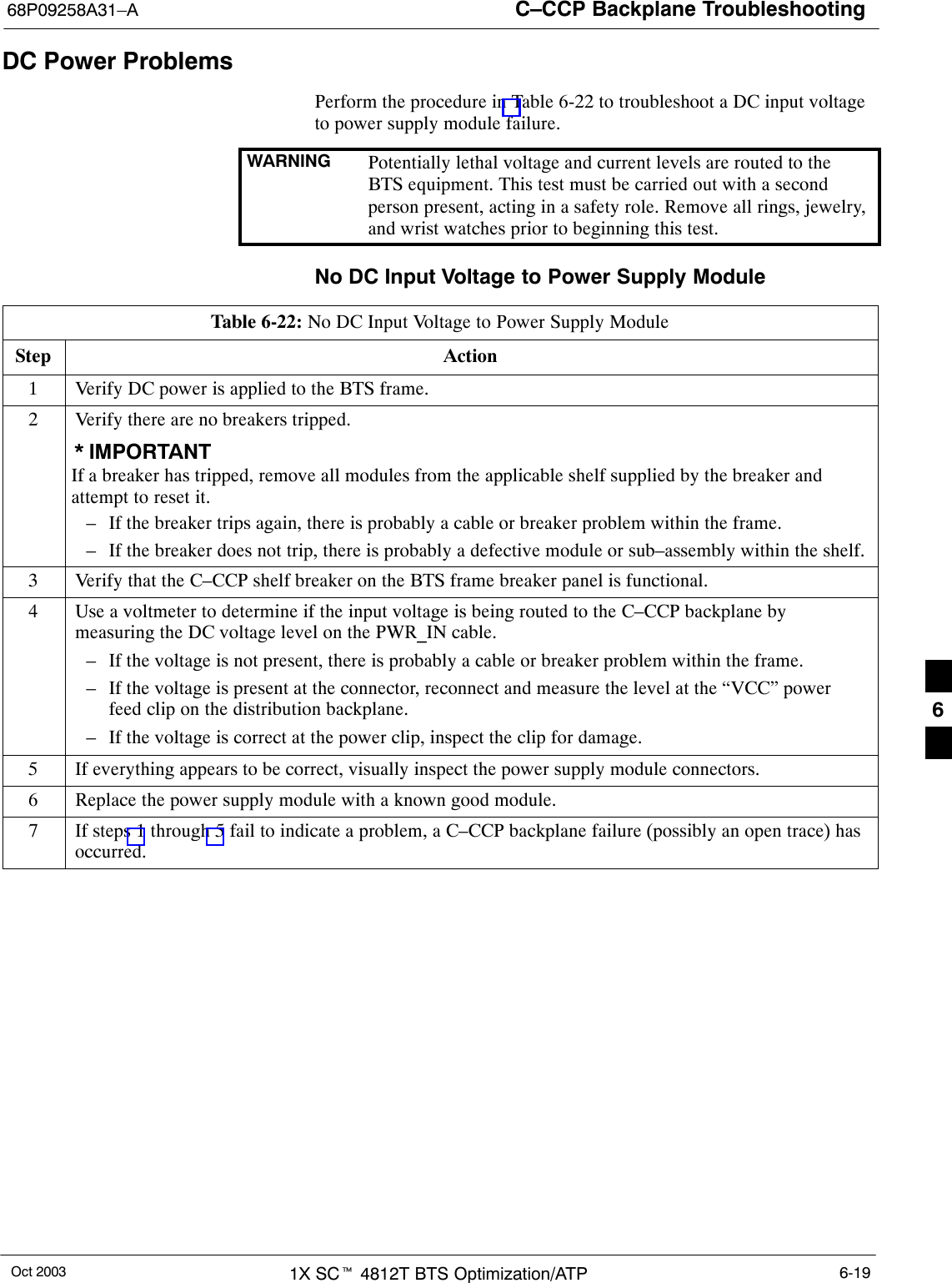 C–CCP Backplane Troubleshooting68P09258A31–AOct 2003 1X SCt 4812T BTS Optimization/ATP 6-19DC Power ProblemsPerform the procedure in Table 6-22 to troubleshoot a DC input voltageto power supply module failure.WARNING Potentially lethal voltage and current levels are routed to theBTS equipment. This test must be carried out with a secondperson present, acting in a safety role. Remove all rings, jewelry,and wrist watches prior to beginning this test.No DC Input Voltage to Power Supply ModuleTable 6-22: No DC Input Voltage to Power Supply ModuleStep Action1Verify DC power is applied to the BTS frame.2Verify there are no breakers tripped.* IMPORTANTIf a breaker has tripped, remove all modules from the applicable shelf supplied by the breaker andattempt to reset it.– If the breaker trips again, there is probably a cable or breaker problem within the frame.– If the breaker does not trip, there is probably a defective module or sub–assembly within the shelf.3Verify that the C–CCP shelf breaker on the BTS frame breaker panel is functional.4Use a voltmeter to determine if the input voltage is being routed to the C–CCP backplane bymeasuring the DC voltage level on the PWR_IN cable.– If the voltage is not present, there is probably a cable or breaker problem within the frame.– If the voltage is present at the connector, reconnect and measure the level at the “VCC” powerfeed clip on the distribution backplane.– If the voltage is correct at the power clip, inspect the clip for damage.5If everything appears to be correct, visually inspect the power supply module connectors.6Replace the power supply module with a known good module.7If steps 1 through 5 fail to indicate a problem, a C–CCP backplane failure (possibly an open trace) hasoccurred.6