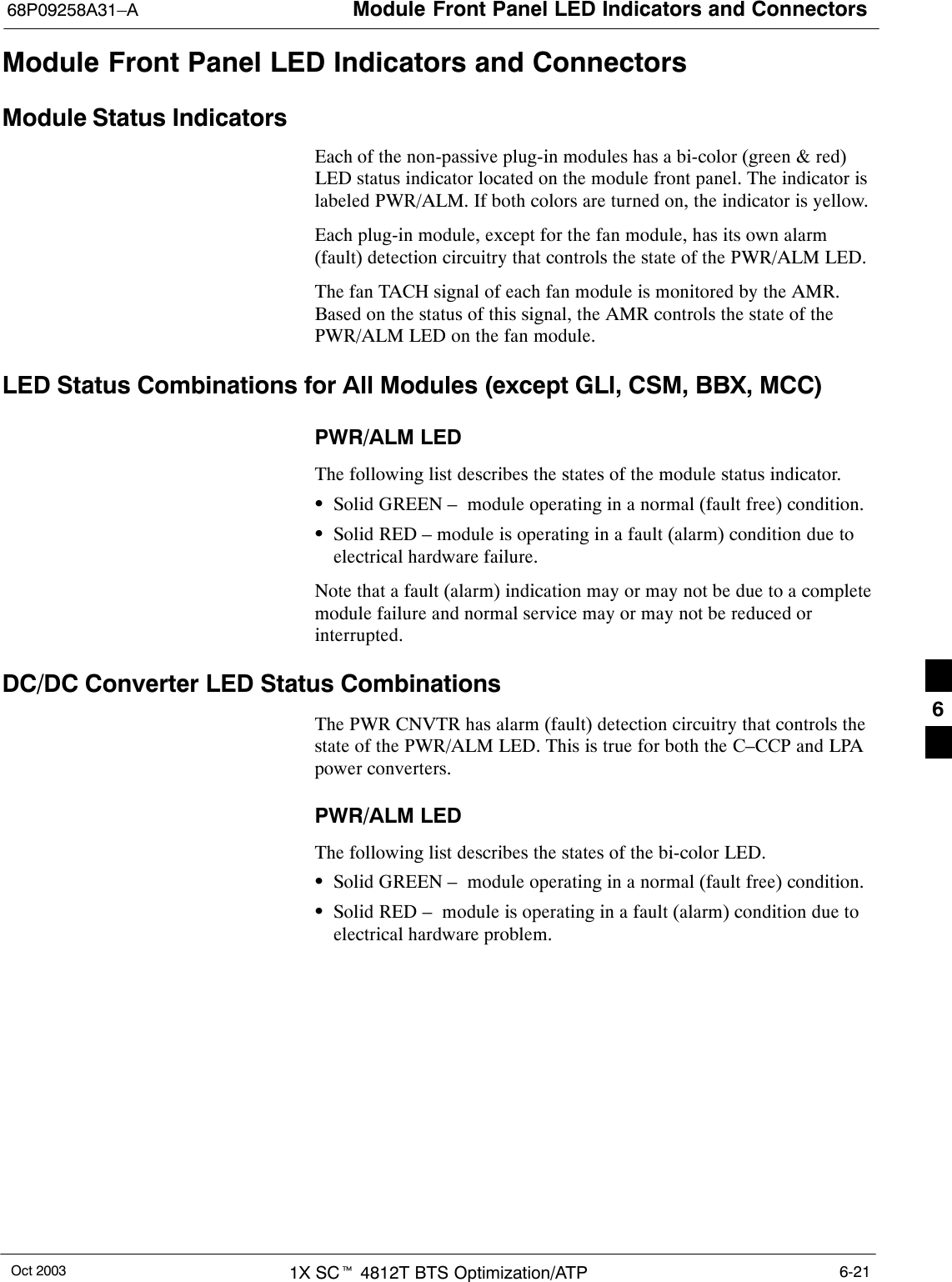 Module Front Panel LED Indicators and Connectors68P09258A31–AOct 2003 1X SCt 4812T BTS Optimization/ATP 6-21Module Front Panel LED Indicators and ConnectorsModule Status IndicatorsEach of the non-passive plug-in modules has a bi-color (green &amp; red)LED status indicator located on the module front panel. The indicator islabeled PWR/ALM. If both colors are turned on, the indicator is yellow.Each plug-in module, except for the fan module, has its own alarm(fault) detection circuitry that controls the state of the PWR/ALM LED.The fan TACH signal of each fan module is monitored by the AMR.Based on the status of this signal, the AMR controls the state of thePWR/ALM LED on the fan module.LED Status Combinations for All Modules (except GLI, CSM, BBX, MCC)PWR/ALM LEDThe following list describes the states of the module status indicator.SSolid GREEN –  module operating in a normal (fault free) condition.SSolid RED – module is operating in a fault (alarm) condition due toelectrical hardware failure.Note that a fault (alarm) indication may or may not be due to a completemodule failure and normal service may or may not be reduced orinterrupted.DC/DC Converter LED Status CombinationsThe PWR CNVTR has alarm (fault) detection circuitry that controls thestate of the PWR/ALM LED. This is true for both the C–CCP and LPApower converters.PWR/ALM LEDThe following list describes the states of the bi-color LED.SSolid GREEN –  module operating in a normal (fault free) condition.SSolid RED –  module is operating in a fault (alarm) condition due toelectrical hardware problem.6