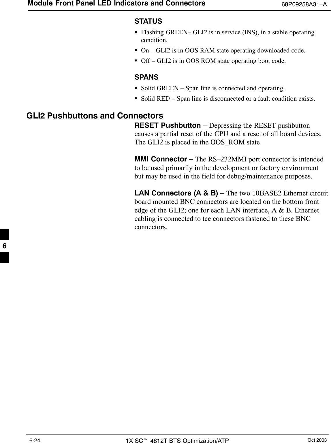 Module Front Panel LED Indicators and Connectors 68P09258A31–AOct 20031X SCt 4812T BTS Optimization/ATP6-24STATUSSFlashing GREEN– GLI2 is in service (INS), in a stable operatingcondition.SOn – GLI2 is in OOS RAM state operating downloaded code.SOff – GLI2 is in OOS ROM state operating boot code.SPANSSSolid GREEN – Span line is connected and operating.SSolid RED – Span line is disconnected or a fault condition exists.GLI2 Pushbuttons and ConnectorsRESET Pushbutton – Depressing the RESET pushbuttoncauses a partial reset of the CPU and a reset of all board devices.The GLI2 is placed in the OOS_ROM stateMMI Connector – The RS–232MMI port connector is intendedto be used primarily in the development or factory environmentbut may be used in the field for debug/maintenance purposes.LAN Connectors (A &amp; B) – The two 10BASE2 Ethernet circuitboard mounted BNC connectors are located on the bottom frontedge of the GLI2; one for each LAN interface, A &amp; B. Ethernetcabling is connected to tee connectors fastened to these BNCconnectors.6