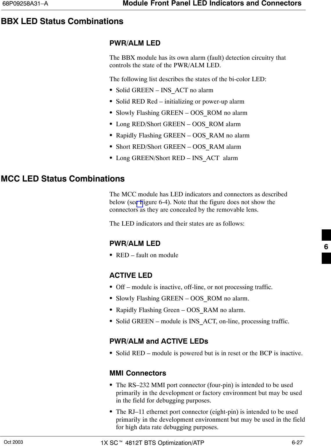 Module Front Panel LED Indicators and Connectors68P09258A31–AOct 2003 1X SCt 4812T BTS Optimization/ATP 6-27BBX LED Status CombinationsPWR/ALM LEDThe BBX module has its own alarm (fault) detection circuitry thatcontrols the state of the PWR/ALM LED.The following list describes the states of the bi-color LED:SSolid GREEN – INS_ACT no alarmSSolid RED Red – initializing or power-up alarmSSlowly Flashing GREEN – OOS_ROM no alarmSLong RED/Short GREEN – OOS_ROM alarmSRapidly Flashing GREEN – OOS_RAM no alarmSShort RED/Short GREEN – OOS_RAM alarmSLong GREEN/Short RED – INS_ACT  alarmMCC LED Status CombinationsThe MCC module has LED indicators and connectors as describedbelow (see Figure 6-4). Note that the figure does not show theconnectors as they are concealed by the removable lens.The LED indicators and their states are as follows:PWR/ALM LEDSRED – fault on moduleACTIVE LEDSOff – module is inactive, off-line, or not processing traffic.SSlowly Flashing GREEN – OOS_ROM no alarm.SRapidly Flashing Green – OOS_RAM no alarm.SSolid GREEN – module is INS_ACT, on-line, processing traffic.PWR/ALM and ACTIVE LEDsSSolid RED – module is powered but is in reset or the BCP is inactive.MMI ConnectorsSThe RS–232 MMI port connector (four-pin) is intended to be usedprimarily in the development or factory environment but may be usedin the field for debugging purposes.SThe RJ–11 ethernet port connector (eight-pin) is intended to be usedprimarily in the development environment but may be used in the fieldfor high data rate debugging purposes.6