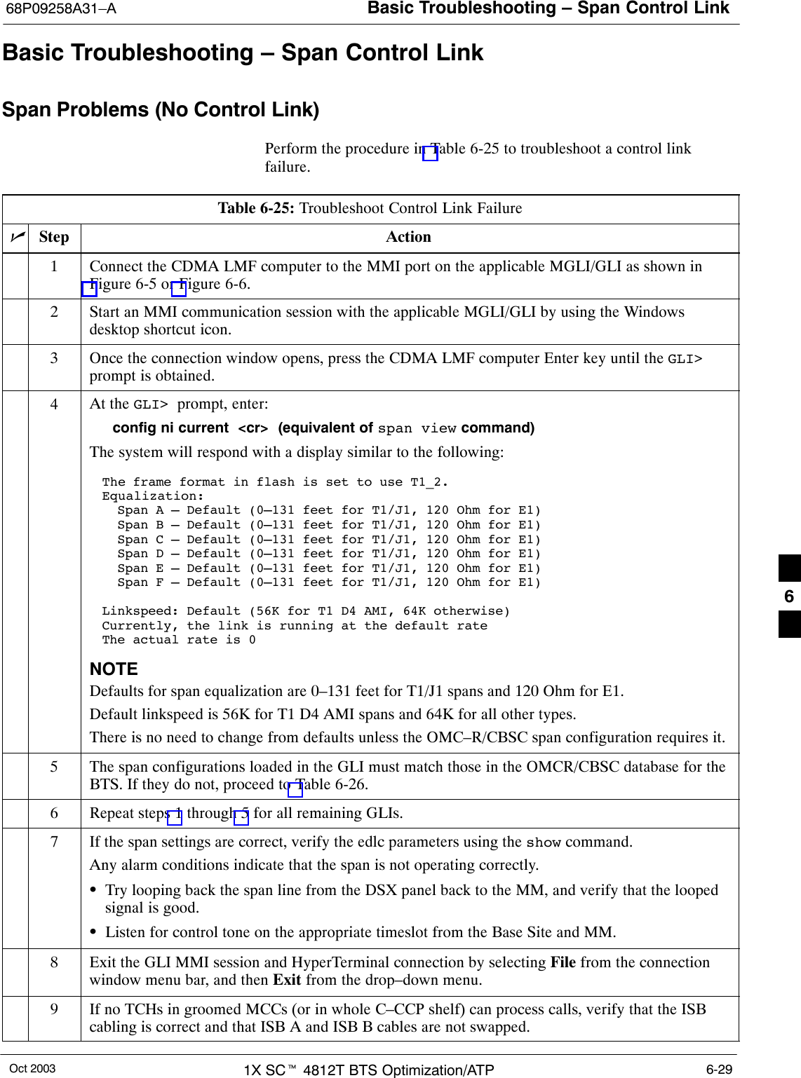 Basic Troubleshooting – Span Control Link68P09258A31–AOct 2003 1X SCt 4812T BTS Optimization/ATP 6-29Basic Troubleshooting – Span Control LinkSpan Problems (No Control Link)Perform the procedure in Table 6-25 to troubleshoot a control linkfailure.Table 6-25: Troubleshoot Control Link FailurenStep Action1Connect the CDMA LMF computer to the MMI port on the applicable MGLI/GLI as shown inFigure 6-5 or Figure 6-6.2Start an MMI communication session with the applicable MGLI/GLI by using the Windowsdesktop shortcut icon.3Once the connection window opens, press the CDMA LMF computer Enter key until the GLI&gt;prompt is obtained.4At the GLI&gt;  prompt, enter:config ni current  &lt;cr&gt;  (equivalent of span view command)The system will respond with a display similar to the following:The frame format in flash is set to use T1_2.Equalization:  Span A – Default (0–131 feet for T1/J1, 120 Ohm for E1)  Span B – Default (0–131 feet for T1/J1, 120 Ohm for E1)  Span C – Default (0–131 feet for T1/J1, 120 Ohm for E1)  Span D – Default (0–131 feet for T1/J1, 120 Ohm for E1)  Span E – Default (0–131 feet for T1/J1, 120 Ohm for E1)  Span F – Default (0–131 feet for T1/J1, 120 Ohm for E1)Linkspeed: Default (56K for T1 D4 AMI, 64K otherwise)Currently, the link is running at the default rate The actual rate is 0NOTEDefaults for span equalization are 0–131 feet for T1/J1 spans and 120 Ohm for E1.Default linkspeed is 56K for T1 D4 AMI spans and 64K for all other types.There is no need to change from defaults unless the OMC–R/CBSC span configuration requires it.5The span configurations loaded in the GLI must match those in the OMCR/CBSC database for theBTS. If they do not, proceed to Table 6-26.6Repeat steps 1 through 5 for all remaining GLIs.7If the span settings are correct, verify the edlc parameters using the show command.Any alarm conditions indicate that the span is not operating correctly.STry looping back the span line from the DSX panel back to the MM, and verify that the loopedsignal is good.SListen for control tone on the appropriate timeslot from the Base Site and MM.8Exit the GLI MMI session and HyperTerminal connection by selecting File from the connectionwindow menu bar, and then Exit from the drop–down menu.9If no TCHs in groomed MCCs (or in whole C–CCP shelf) can process calls, verify that the ISBcabling is correct and that ISB A and ISB B cables are not swapped.6