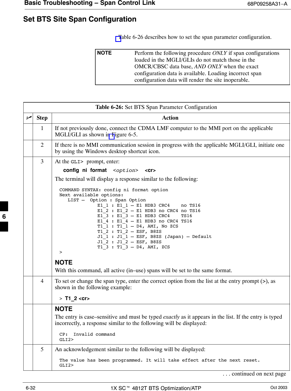 Basic Troubleshooting – Span Control Link 68P09258A31–AOct 20031X SCt 4812T BTS Optimization/ATP6-32Set BTS Site Span ConfigurationTable 6-26 describes how to set the span parameter configuration.NOTE Perform the following procedure ONLY if span configurationsloaded in the MGLI/GLIs do not match those in theOMCR/CBSC data base, AND ONLY when the exactconfiguration data is available. Loading incorrect spanconfiguration data will render the site inoperable.Table 6-26: Set BTS Span Parameter ConfigurationnStep Action1If not previously done, connect the CDMA LMF computer to the MMI port on the applicableMGLI/GLI as shown in Figure 6-5.2If there is no MMI communication session in progress with the applicable MGLI/GLI, initiate oneby using the Windows desktop shortcut icon.3At the GLI&gt;  prompt, enter:config  ni  format  &lt;option&gt;  &lt;cr&gt; The terminal will display a response similar to the following:COMMAND SYNTAX: config ni format option Next available options:   LIST –  Option : Span Option         E1_1 : E1_1 – E1 HDB3 CRC4    no TS16            E1_2 : E1_2 – E1 HDB3 no CRC4 no TS16            E1_3 : E1_3 – E1 HDB3 CRC4    TS16           E1_4 : E1_4 – E1 HDB3 no CRC4 TS16           T1_1 : T1_1 – D4, AMI, No ZCS          T1_2 : T1_2 – ESF, B8ZS          J1_1 : J1_1 – ESF, B8ZS (Japan) – Default          J1_2 : J1_2 – ESF, B8ZS          T1_3 : T1_3 – D4, AMI, ZCS&gt;NOTEWith this command, all active (in–use) spans will be set to the same format.4To set or change the span type, enter the correct option from the list at the entry prompt (&gt;), asshown in the following example:&gt; T1_2 &lt;cr&gt; NOTEThe entry is case–sensitive and must be typed exactly as it appears in the list. If the entry is typedincorrectly, a response similar to the following will be displayed:CP:  Invalid commandGLI2&gt;5An acknowledgement similar to the following will be displayed:The value has been programmed. It will take effect after the next reset.GLI2&gt;. . . continued on next page6