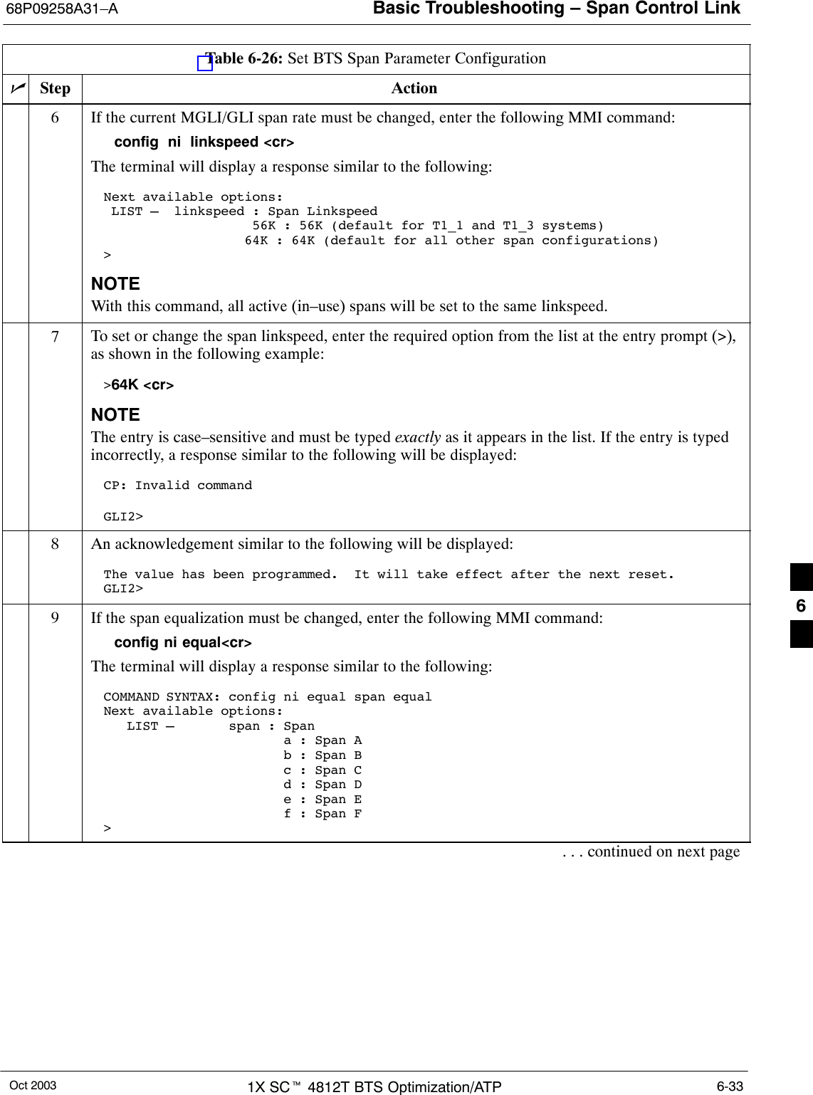 Basic Troubleshooting – Span Control Link68P09258A31–AOct 2003 1X SCt 4812T BTS Optimization/ATP 6-33Table 6-26: Set BTS Span Parameter ConfigurationnActionStep6If the current MGLI/GLI span rate must be changed, enter the following MMI command:config  ni  linkspeed &lt;cr&gt; The terminal will display a response similar to the following:Next available options: LIST –  linkspeed : Span Linkspeed                   56K : 56K (default for T1_1 and T1_3 systems)                  64K : 64K (default for all other span configurations)&gt;NOTEWith this command, all active (in–use) spans will be set to the same linkspeed.7To set or change the span linkspeed, enter the required option from the list at the entry prompt (&gt;),as shown in the following example:&gt;64K &lt;cr&gt;NOTEThe entry is case–sensitive and must be typed exactly as it appears in the list. If the entry is typedincorrectly, a response similar to the following will be displayed:CP: Invalid commandGLI2&gt;8An acknowledgement similar to the following will be displayed:The value has been programmed.  It will take effect after the next reset.GLI2&gt;9If the span equalization must be changed, enter the following MMI command:config ni equal&lt;cr&gt;The terminal will display a response similar to the following:COMMAND SYNTAX: config ni equal span equalNext available options:   LIST –       span : Span                       a : Span A                       b : Span B                       c : Span C                       d : Span D                       e : Span E                       f : Span F&gt;. . . continued on next page6