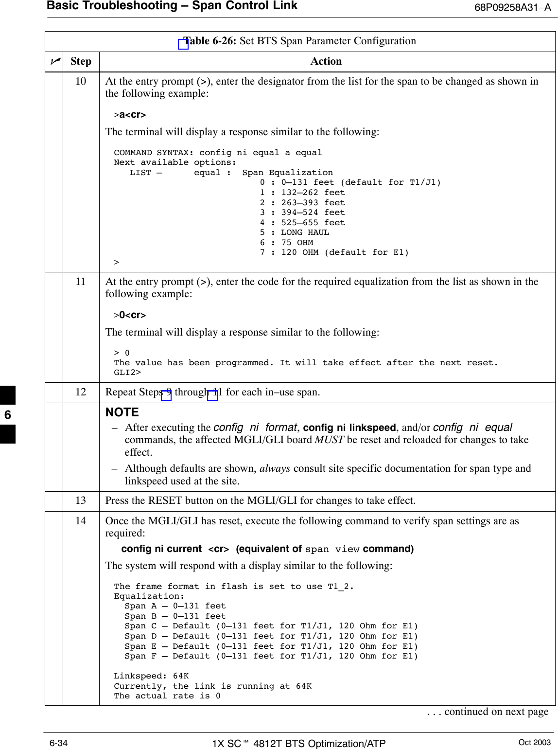 Basic Troubleshooting – Span Control Link 68P09258A31–AOct 20031X SCt 4812T BTS Optimization/ATP6-34Table 6-26: Set BTS Span Parameter ConfigurationnActionStep10 At the entry prompt (&gt;), enter the designator from the list for the span to be changed as shown inthe following example:&gt;a&lt;cr&gt; The terminal will display a response similar to the following:COMMAND SYNTAX: config ni equal a equal Next available options:   LIST –      equal :  Span Equalization                        0 : 0–131 feet (default for T1/J1)                        1 : 132–262 feet                        2 : 263–393 feet                        3 : 394–524 feet                        4 : 525–655 feet                        5 : LONG HAUL                         6 : 75 OHM                        7 : 120 OHM (default for E1)&gt;11 At the entry prompt (&gt;), enter the code for the required equalization from the list as shown in thefollowing example:&gt;0&lt;cr&gt; The terminal will display a response similar to the following:&gt; 0The value has been programmed. It will take effect after the next reset.GLI2&gt;12 Repeat Steps 9 through 11 for each in–use span.NOTE– After executing the config  ni  format, config ni linkspeed, and/or config  ni  equalcommands, the affected MGLI/GLI board MUST be reset and reloaded for changes to takeeffect.– Although defaults are shown, always consult site specific documentation for span type andlinkspeed used at the site.13 Press the RESET button on the MGLI/GLI for changes to take effect.14 Once the MGLI/GLI has reset, execute the following command to verify span settings are asrequired:config ni current  &lt;cr&gt;  (equivalent of span view command)The system will respond with a display similar to the following:The frame format in flash is set to use T1_2.Equalization:  Span A – 0–131 feet  Span B – 0–131 feet  Span C – Default (0–131 feet for T1/J1, 120 Ohm for E1)  Span D – Default (0–131 feet for T1/J1, 120 Ohm for E1)  Span E – Default (0–131 feet for T1/J1, 120 Ohm for E1)  Span F – Default (0–131 feet for T1/J1, 120 Ohm for E1)Linkspeed: 64KCurrently, the link is running at 64KThe actual rate is 0. . . continued on next page6