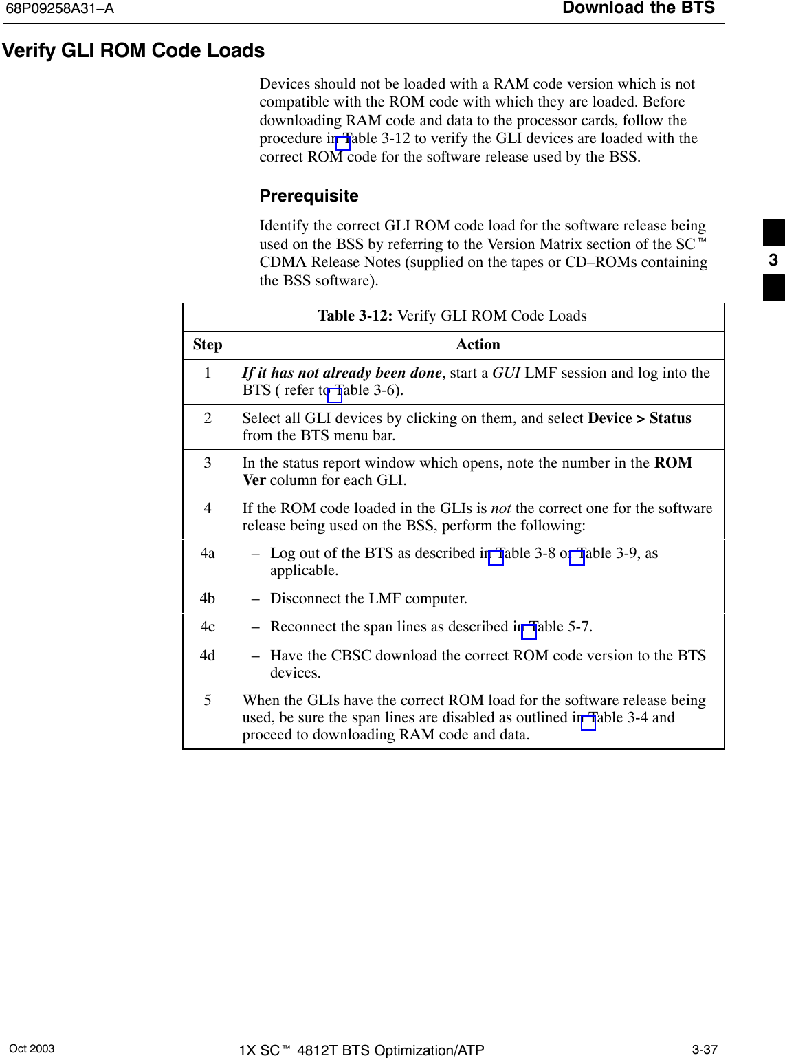 Download the BTS68P09258A31–AOct 2003 1X SCt 4812T BTS Optimization/ATP 3-37Verify GLI ROM Code LoadsDevices should not be loaded with a RAM code version which is notcompatible with the ROM code with which they are loaded. Beforedownloading RAM code and data to the processor cards, follow theprocedure in Table 3-12 to verify the GLI devices are loaded with thecorrect ROM code for the software release used by the BSS.PrerequisiteIdentify the correct GLI ROM code load for the software release beingused on the BSS by referring to the Version Matrix section of the SCtCDMA Release Notes (supplied on the tapes or CD–ROMs containingthe BSS software).Table 3-12: Verify GLI ROM Code LoadsStep Action1If it has not already been done, start a GUI LMF session and log into theBTS ( refer to Table 3-6).2Select all GLI devices by clicking on them, and select Device &gt; Statusfrom the BTS menu bar.3In the status report window which opens, note the number in the ROMVer column for each GLI.4If the ROM code loaded in the GLIs is not the correct one for the softwarerelease being used on the BSS, perform the following:4a – Log out of the BTS as described in Table 3-8 or Table 3-9, asapplicable.4b – Disconnect the LMF computer.4c – Reconnect the span lines as described in Table 5-7.4d – Have the CBSC download the correct ROM code version to the BTSdevices.5When the GLIs have the correct ROM load for the software release beingused, be sure the span lines are disabled as outlined in Table 3-4 andproceed to downloading RAM code and data. 3